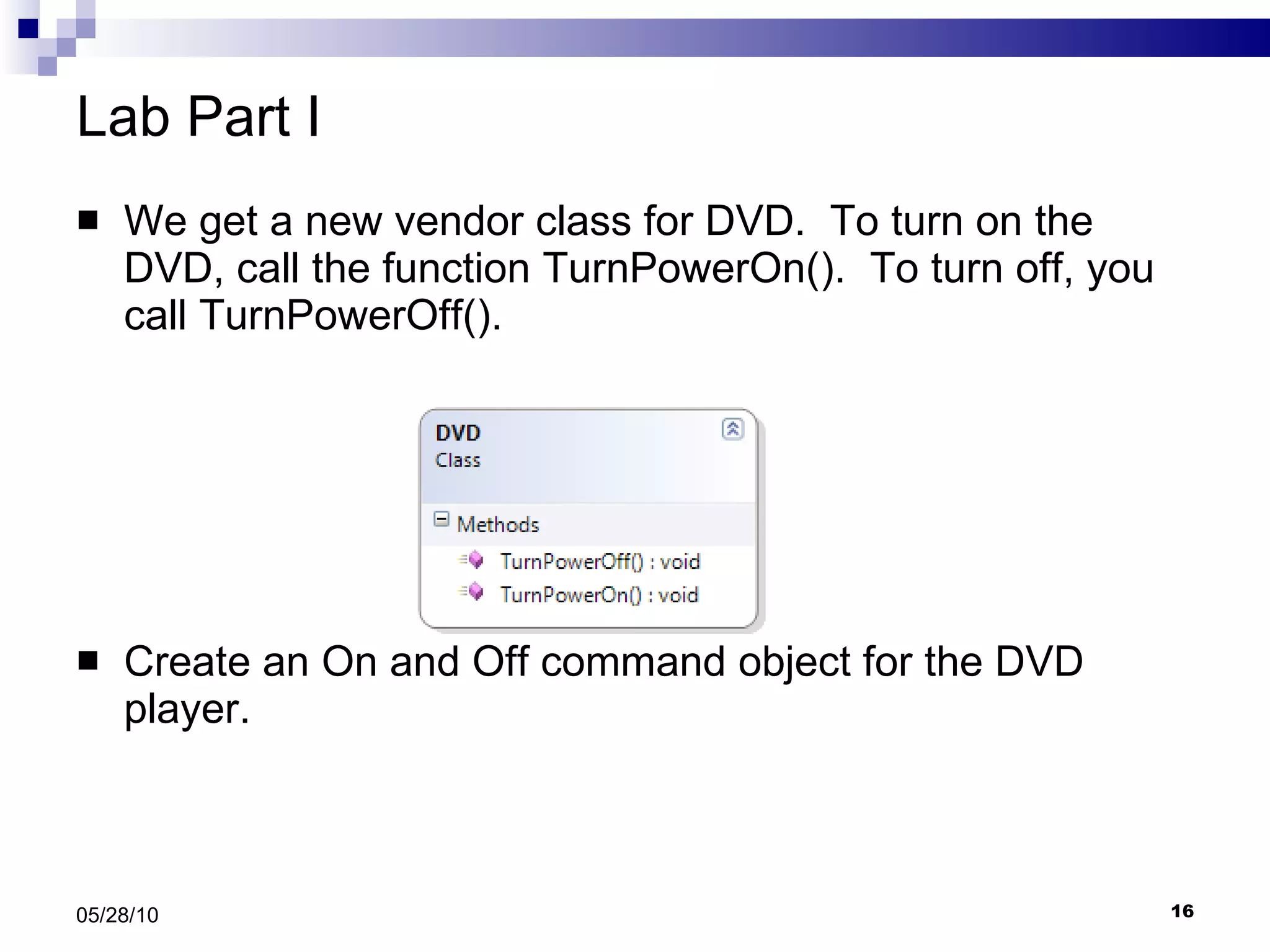 Lab Part I We get a new vendor class for DVD.  To turn on the DVD, call the function TurnPowerOn().  To turn off, you call TurnPowerOff(). Create an On and Off command object for the DVD player. 05/28/10 