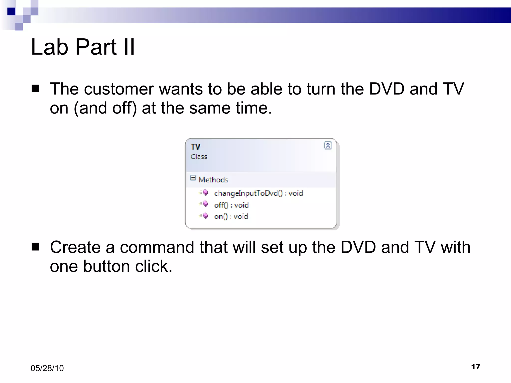 Lab Part II The customer wants to be able to turn the DVD and TV on (and off) at the same time. Create a command that will set up the DVD and TV with one button click. 05/28/10 