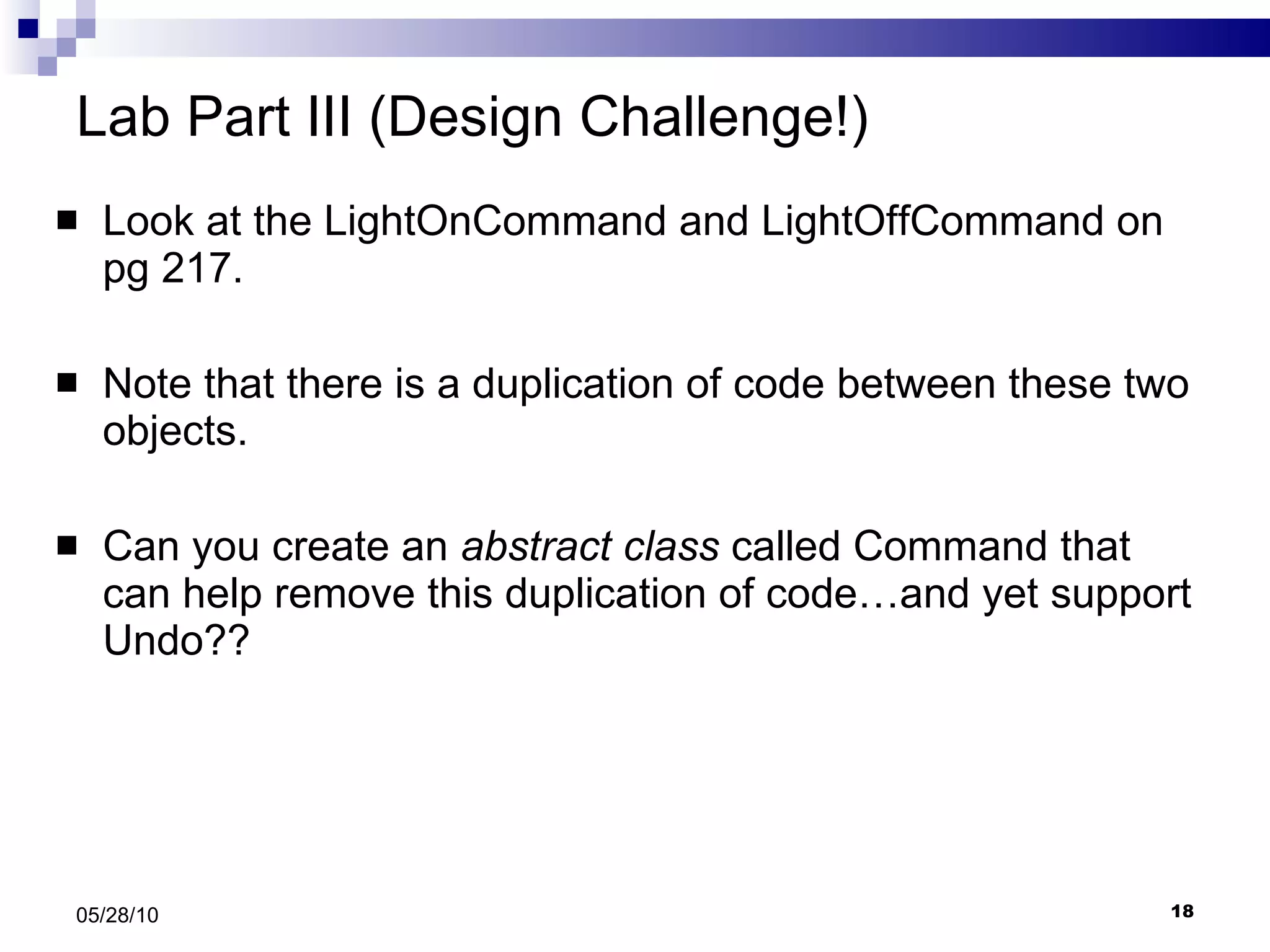 Lab Part III (Design Challenge!) Look at the LightOnCommand and LightOffCommand on pg 217. Note that there is a duplication of code between these two objects. Can you create an  abstract class  called Command that can help remove this duplication of code…and yet support Undo?? 05/28/10 