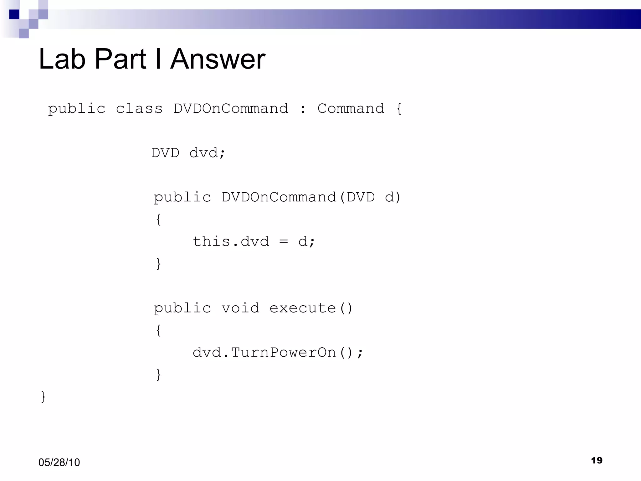 Lab Part I Answer public class DVDOnCommand : Command {   DVD dvd; public DVDOnCommand(DVD d) { this.dvd = d; } public void execute() { dvd.TurnPowerOn(); } } 05/28/10 