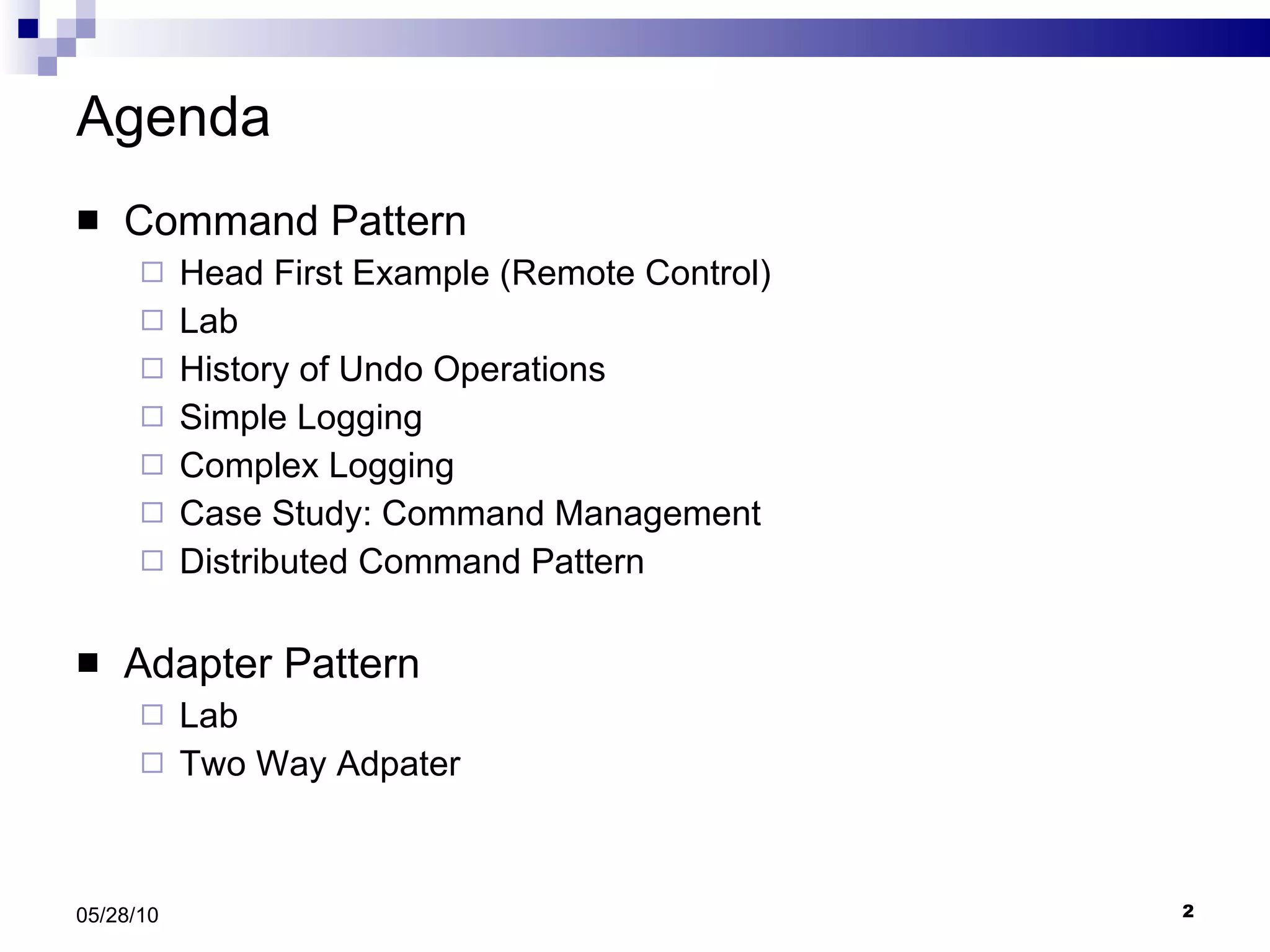 Agenda Command Pattern Head First Example (Remote Control) Lab History of Undo Operations Simple Logging Complex Logging Case Study: Command Management Distributed Command Pattern Adapter Pattern Lab Two Way Adpater 05/28/10 