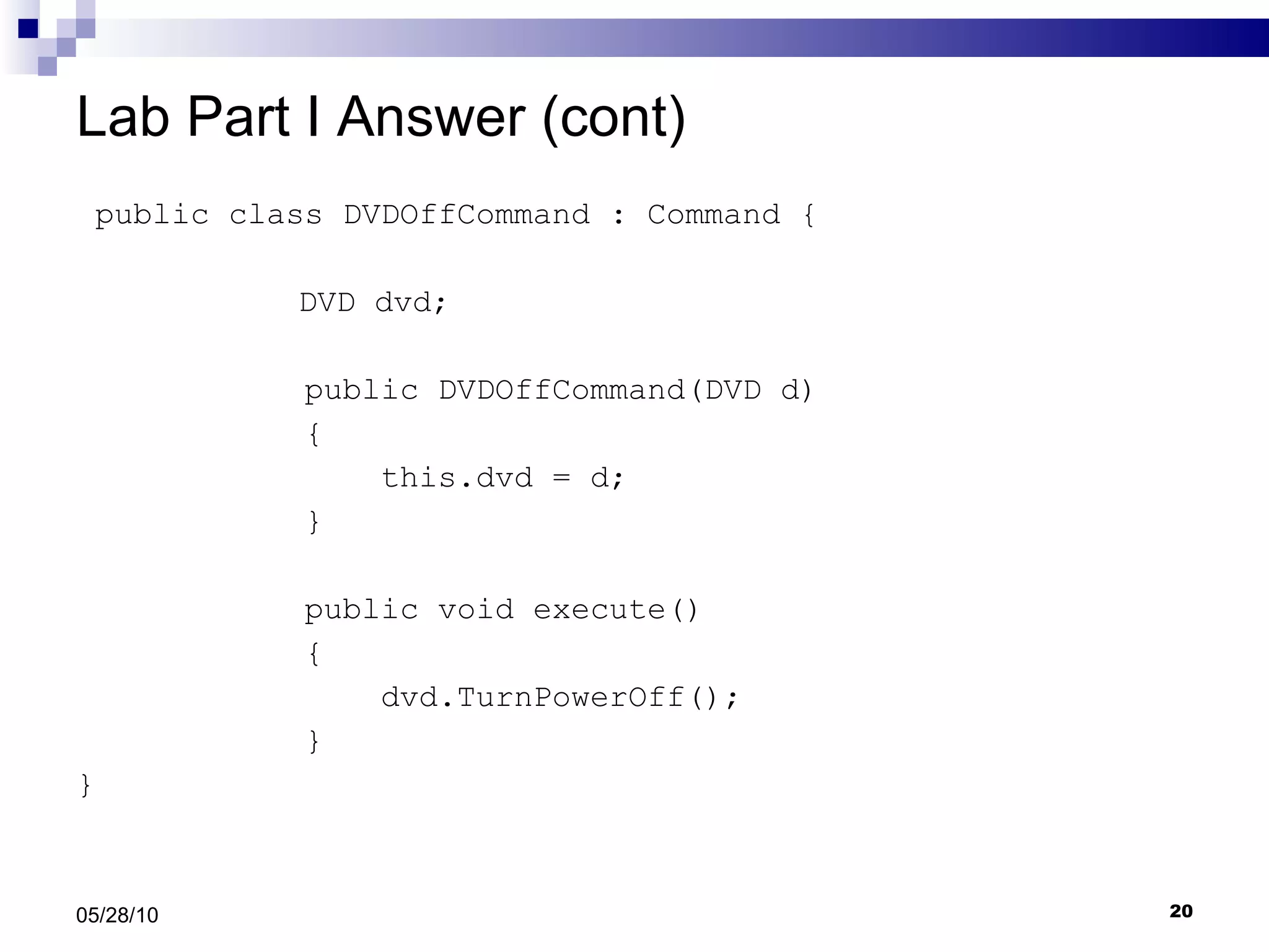 Lab Part I Answer (cont) public class DVDOffCommand : Command {   DVD dvd; public DVDOffCommand(DVD d) { this.dvd = d; } public void execute() { dvd.TurnPowerOff(); } } 05/28/10 