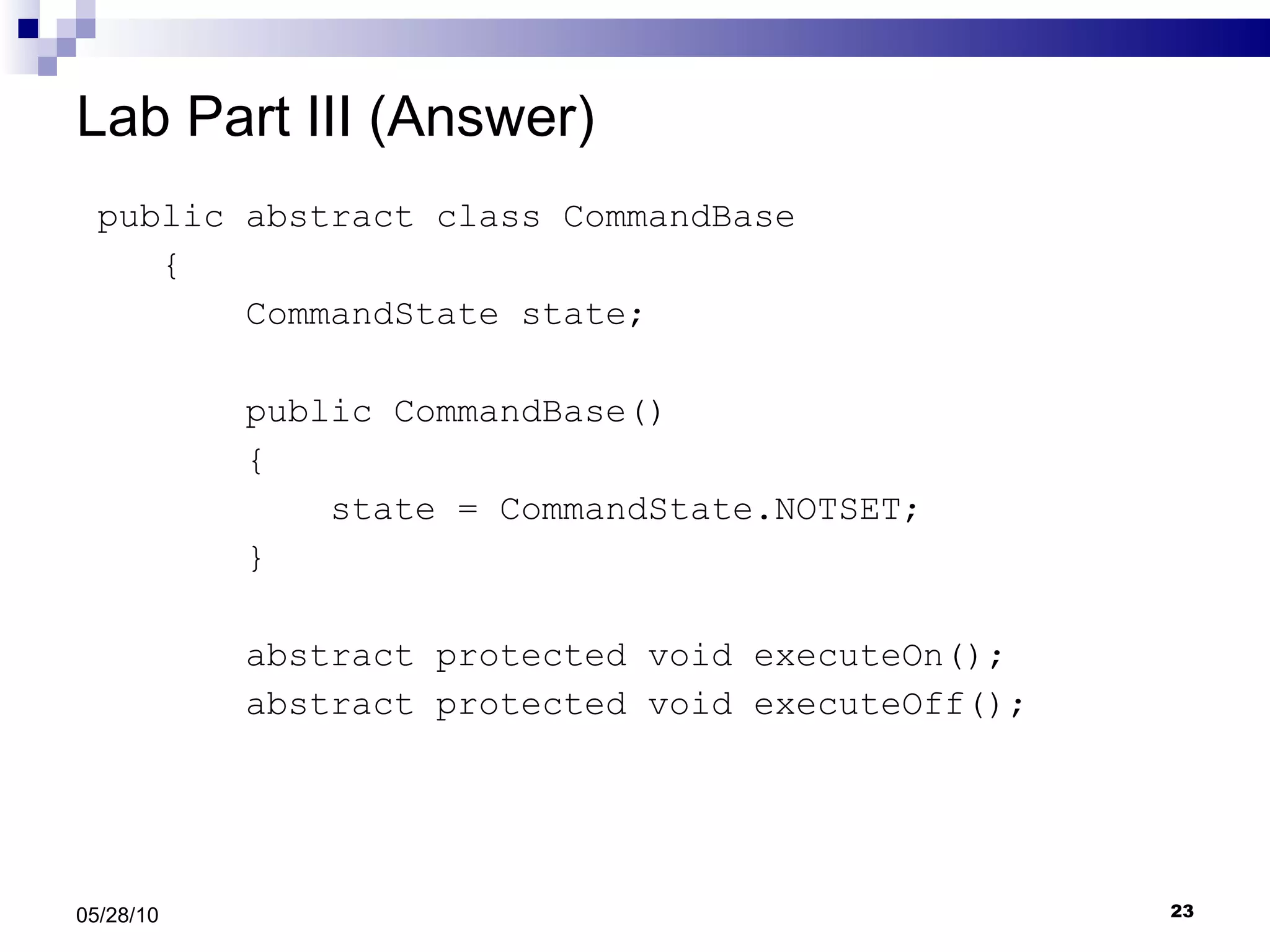 Lab Part III (Answer) public abstract class CommandBase { CommandState state; public CommandBase() { state = CommandState.NOTSET; }   abstract protected void executeOn(); abstract protected void executeOff(); 05/28/10 