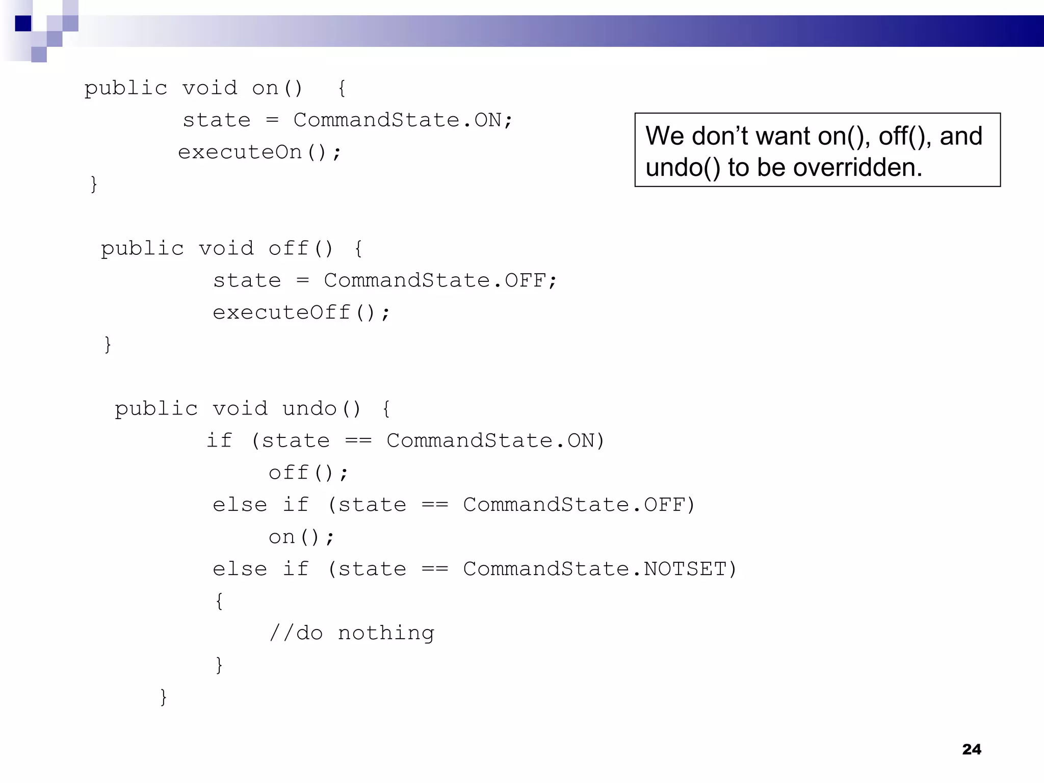 public void on()  {   state = CommandState.ON;   executeOn(); } public void off() { state = CommandState.OFF; executeOff(); } public void undo() {   if (state == CommandState.ON) off(); else if (state == CommandState.OFF) on(); else if (state == CommandState.NOTSET) { //do nothing } } We don’t want on(), off(), and undo() to be overridden. 