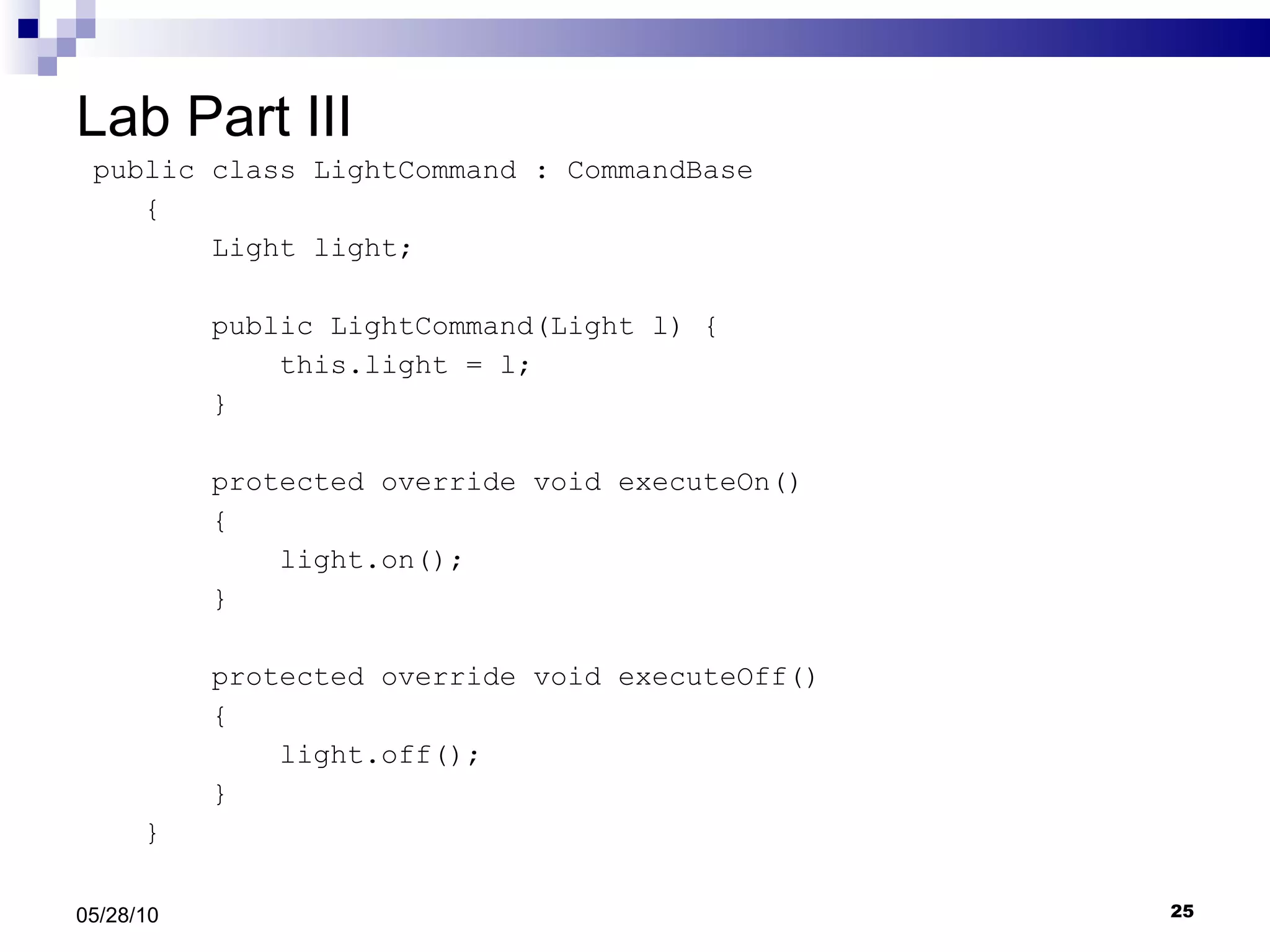 Lab Part III public class LightCommand : CommandBase {  Light light; public LightCommand(Light l) { this.light = l; } protected override void executeOn() { light.on(); } protected override void executeOff() { light.off(); } } 05/28/10 