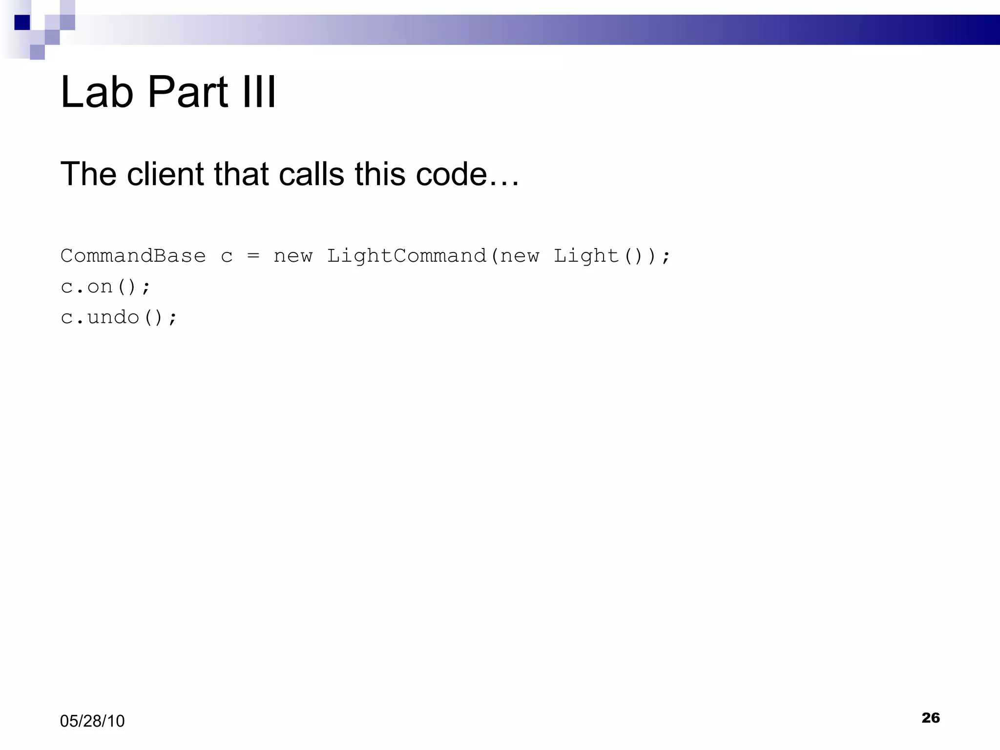 Lab Part III The client that calls this code… CommandBase c = new LightCommand(new Light()); c.on(); c.undo(); 05/28/10 