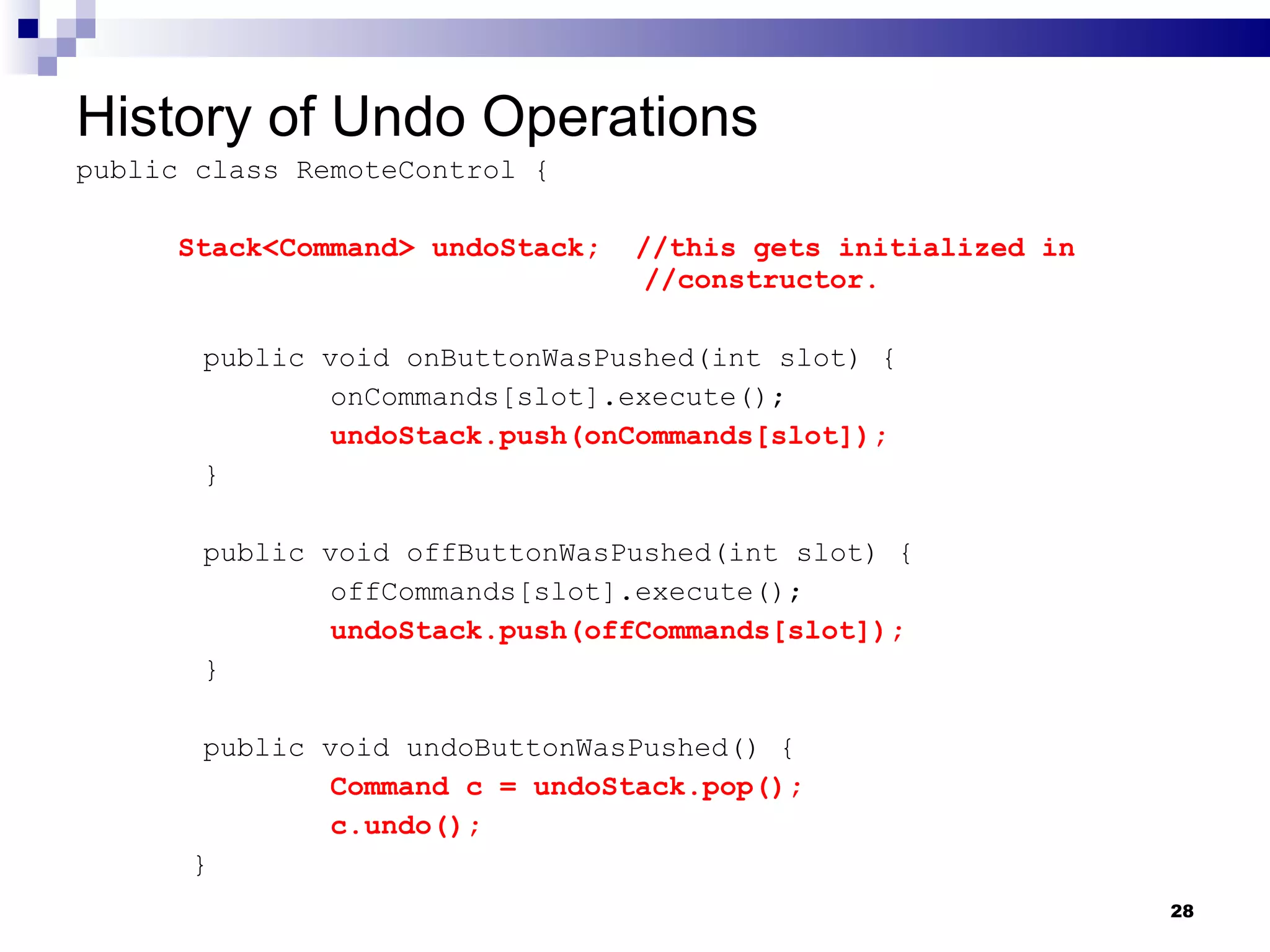 History of Undo Operations public class RemoteControl { Stack<Command> undoStack;  //this gets initialized in    //constructor. public void onButtonWasPushed(int slot) { onCommands[slot].execute(); undoStack.push(onCommands[slot]); } public void offButtonWasPushed(int slot) { offCommands[slot].execute(); undoStack.push(offCommands[slot]); } public void undoButtonWasPushed() { Command c = undoStack.pop(); c.undo();   } 