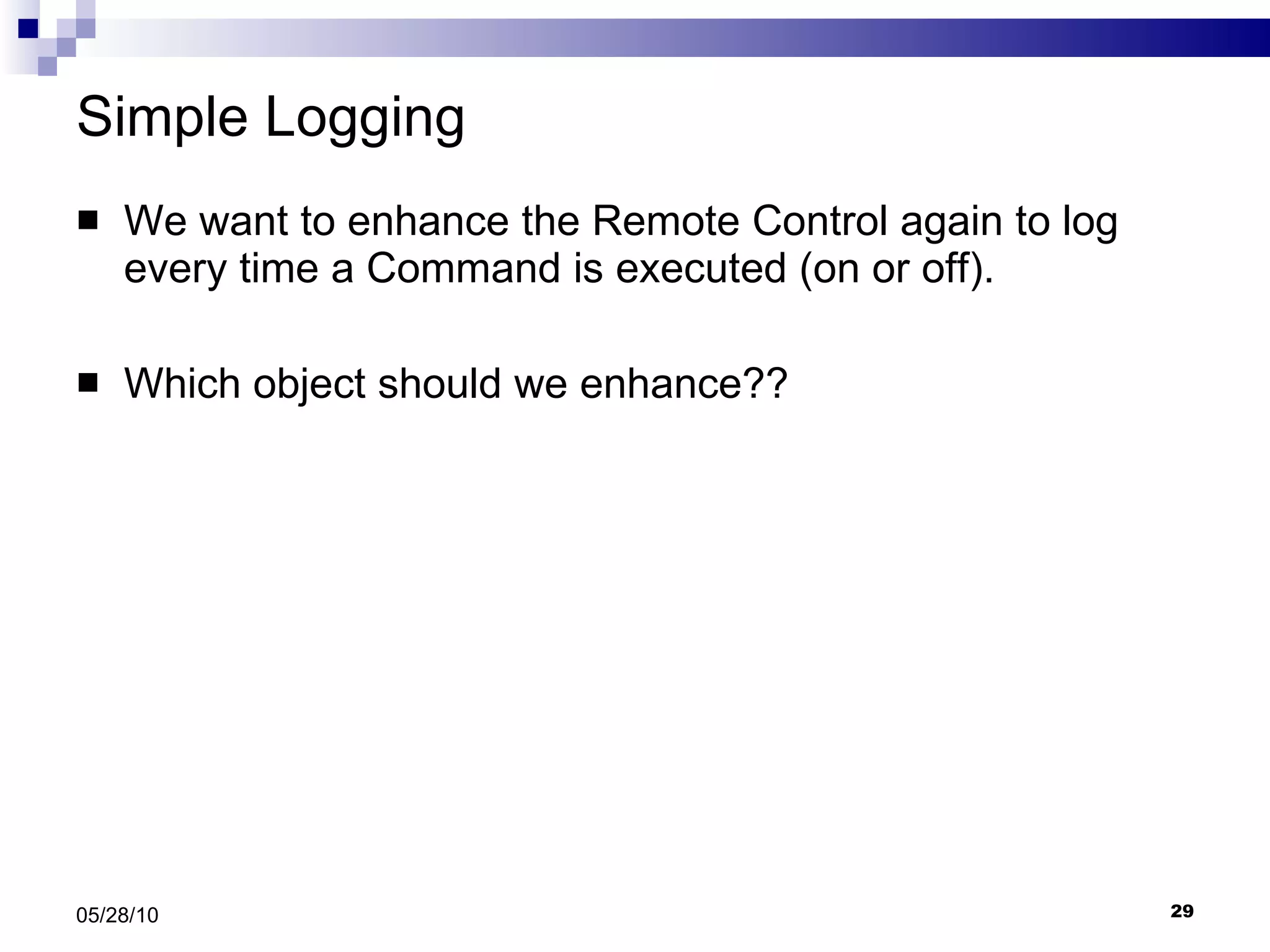 Simple Logging We want to enhance the Remote Control again to log every time a Command is executed (on or off). Which object should we enhance?? 05/28/10 