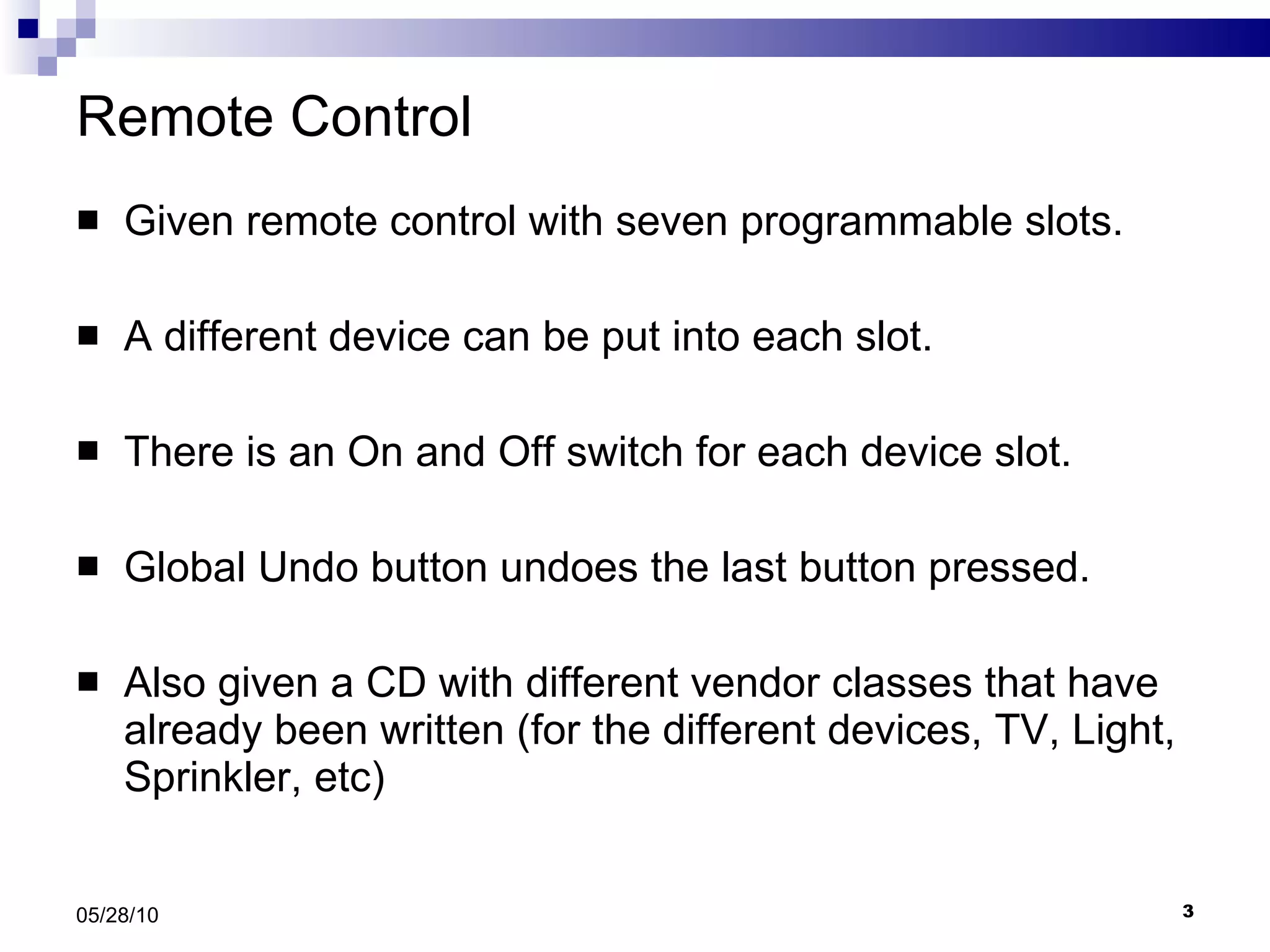 Remote Control Given remote control with seven programmable slots. A different device can be put into each slot. There is an On and Off switch for each device slot. Global Undo button undoes the last button pressed. Also given a CD with different vendor classes that have already been written (for the different devices, TV, Light, Sprinkler, etc) 05/28/10 