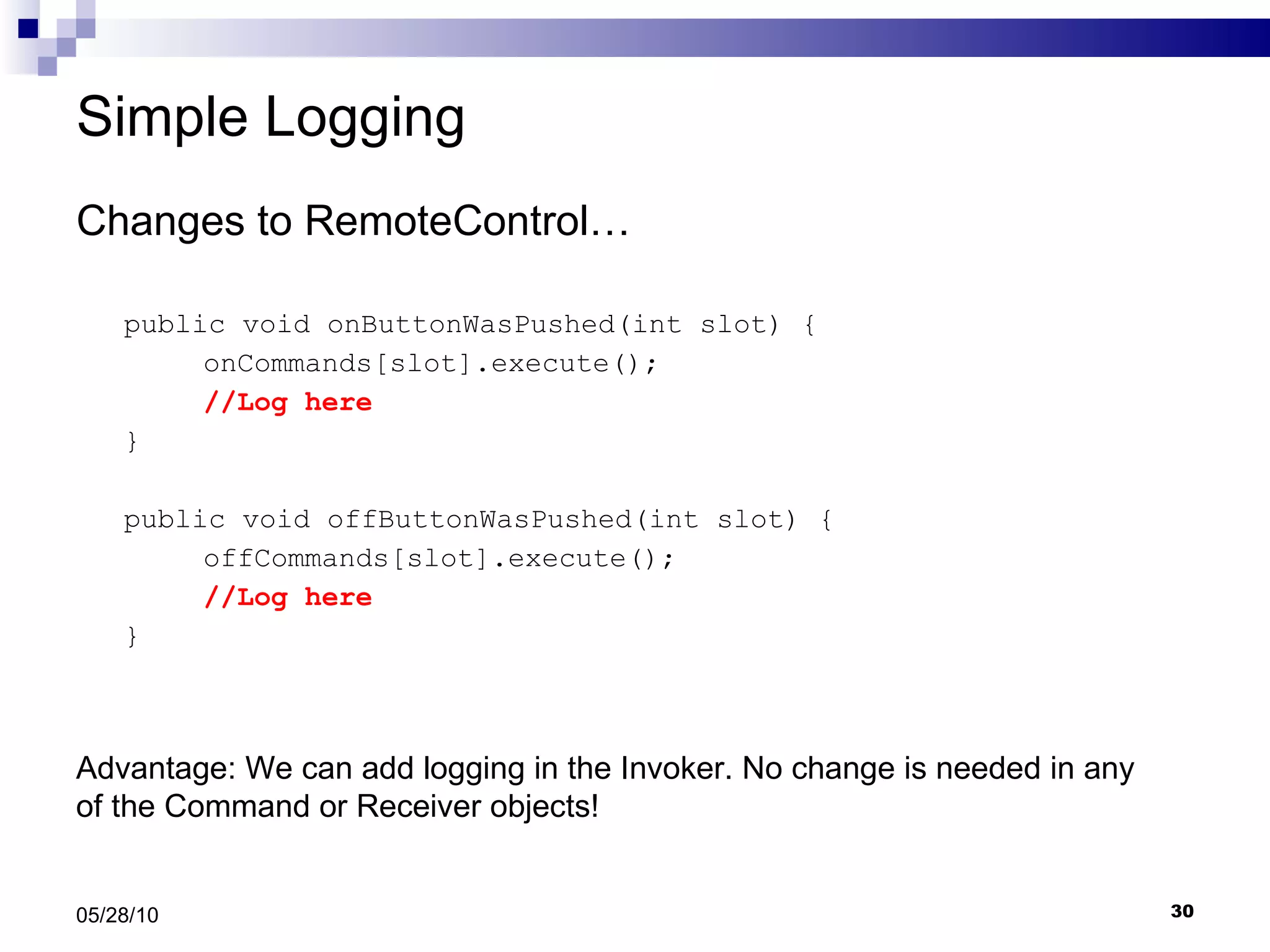 Simple Logging Changes to RemoteControl… public void onButtonWasPushed(int slot) { onCommands[slot].execute(); //Log here } public void offButtonWasPushed(int slot) { offCommands[slot].execute(); //Log here } 05/28/10 Advantage: We can add logging in the Invoker. No change is needed in any of the Command or Receiver objects! 