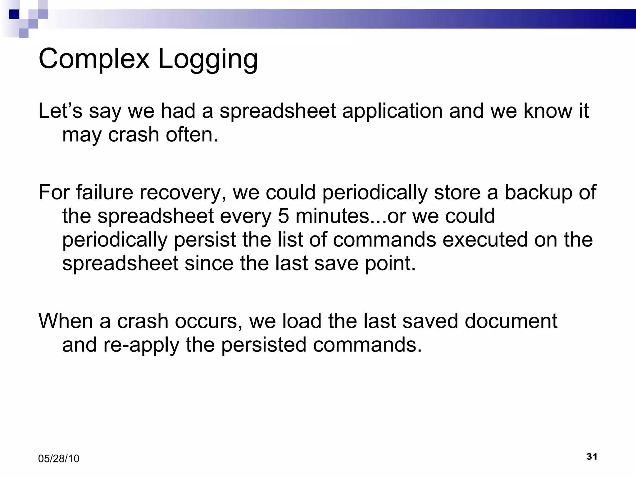 Complex Logging Let’s say we had a spreadsheet application and we know it may crash often.  For failure recovery, we could periodically store a backup of the spreadsheet every 5 minutes...or we could periodically persist the list of commands executed on the spreadsheet since the last save point. When a crash occurs, we load the last saved document and re-apply the persisted commands. 05/28/10 