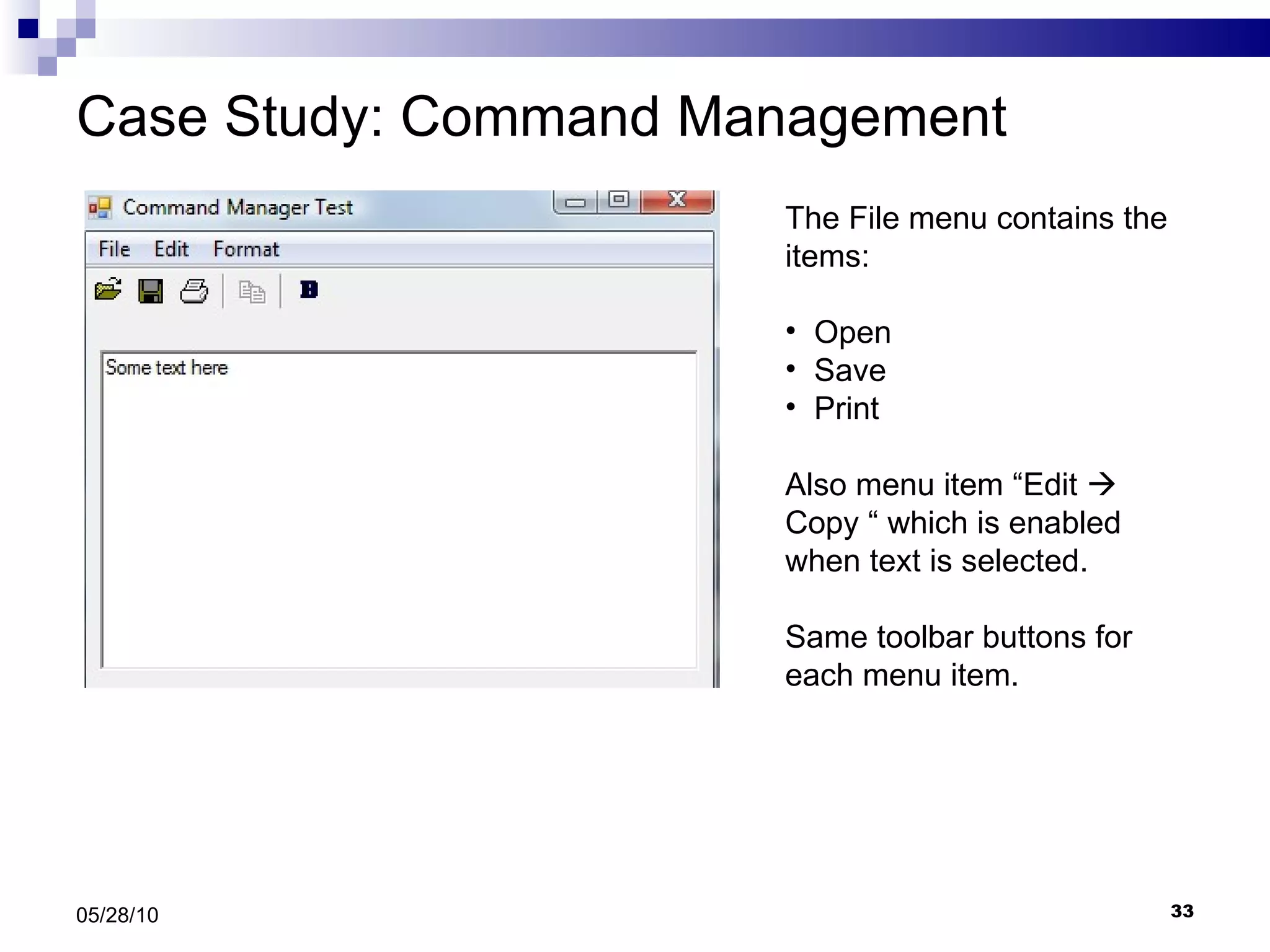 Case Study: Command Management 05/28/10 The File menu contains the items: Open Save  Print  Also menu item “Edit    Copy “ which is enabled when text is selected. Same toolbar buttons for each menu item. 