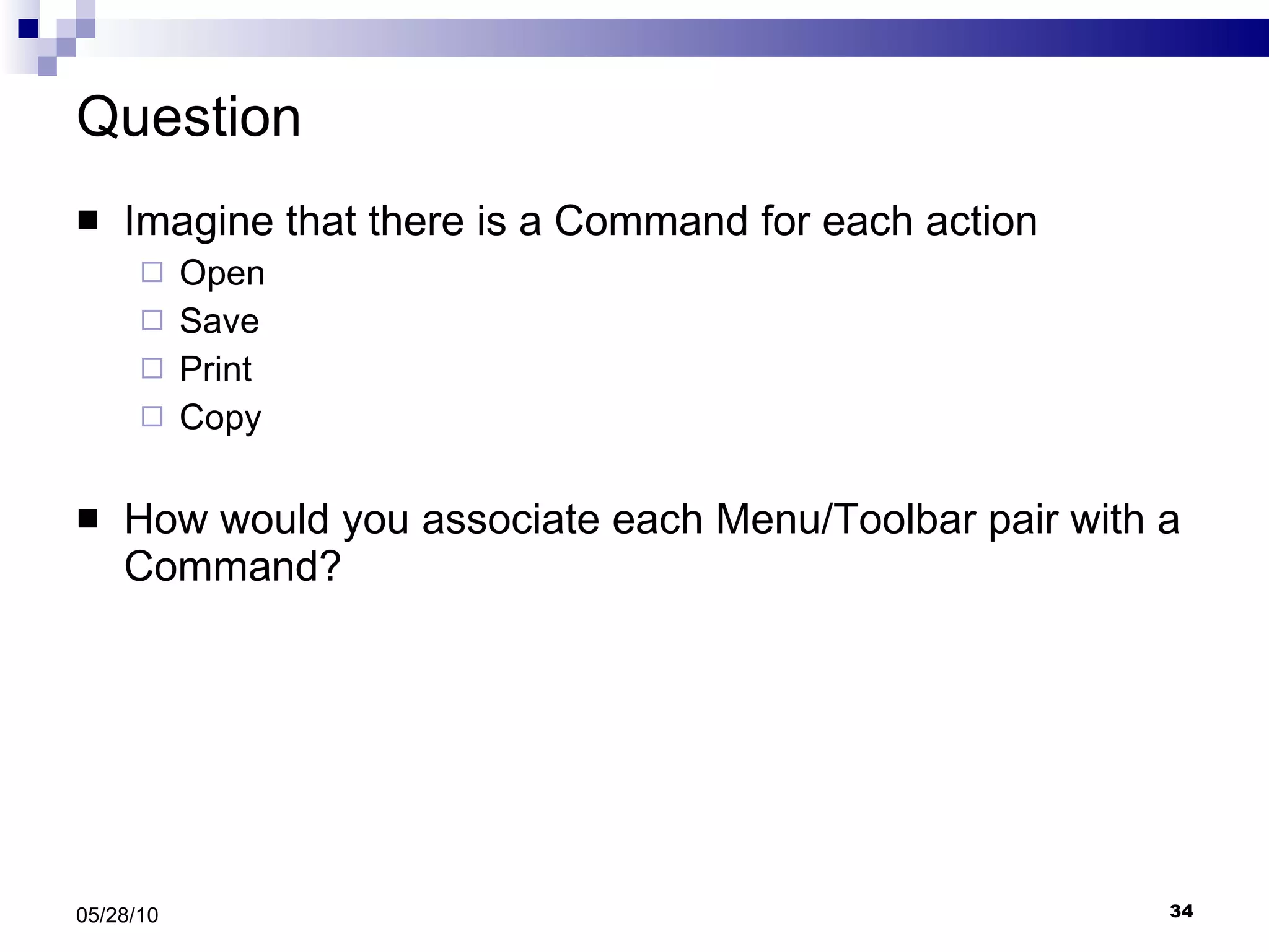 Question Imagine that there is a Command for each action Open  Save Print Copy How would you associate each Menu/Toolbar pair with a Command? 05/28/10 