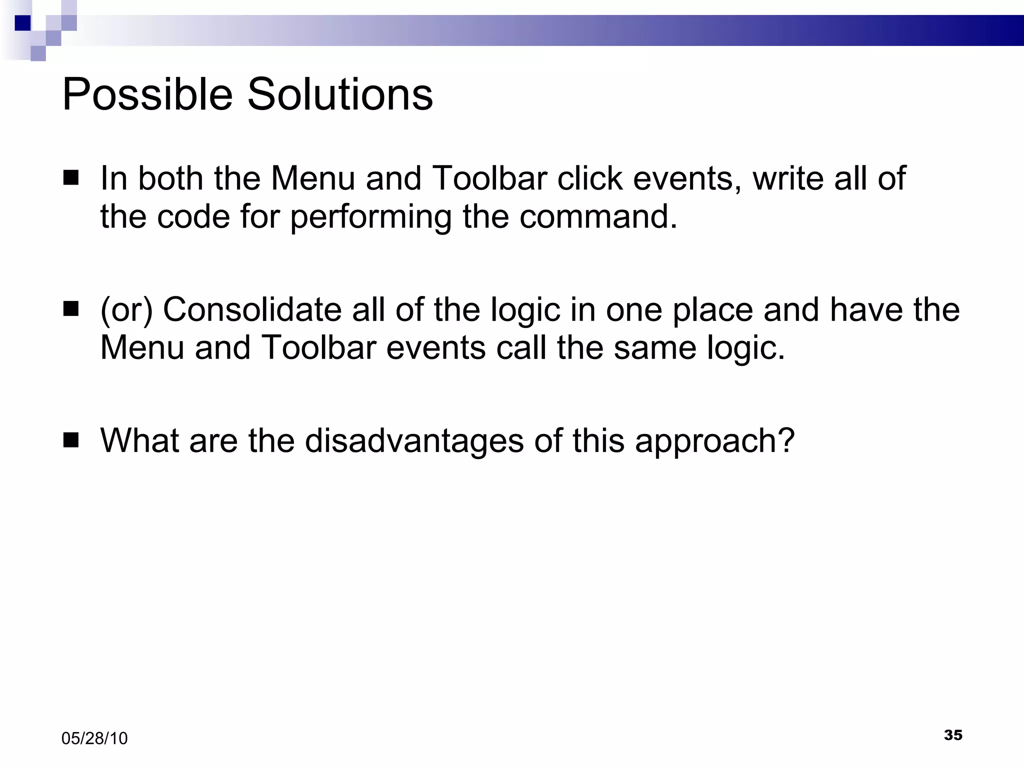 Possible Solutions In both the Menu and Toolbar click events, write all of the code for performing the command. (or) Consolidate all of the logic in one place and have the Menu and Toolbar events call the same logic.  What are the disadvantages of this approach? 05/28/10 