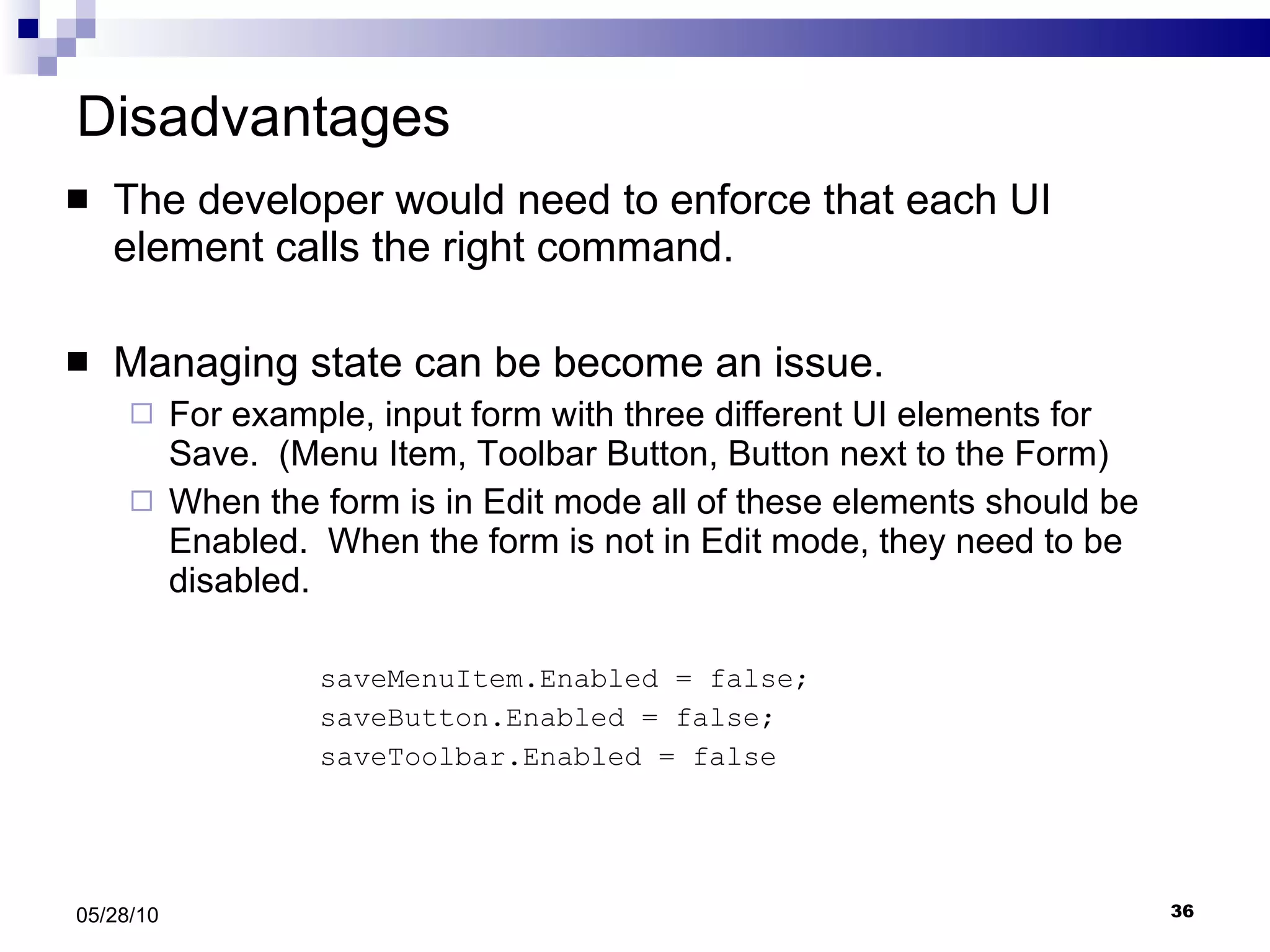 Disadvantages The developer would need to enforce that each UI element calls the right command. Managing state can be become an issue.  For example, input form with three different UI elements for Save.  (Menu Item, Toolbar Button, Button next to the Form) When the form is in Edit mode all of these elements should be Enabled.  When the form is not in Edit mode, they need to be disabled.  saveMenuItem.Enabled = false; saveButton.Enabled = false; saveToolbar.Enabled = false 05/28/10 