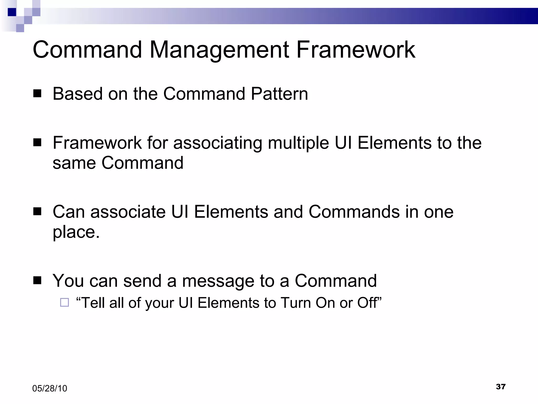 Command Management Framework Based on the Command Pattern Framework for associating multiple UI Elements to the same Command Can associate UI Elements and Commands in one place. You can send a message to a Command  “ Tell all of your UI Elements to Turn On or Off” 05/28/10 