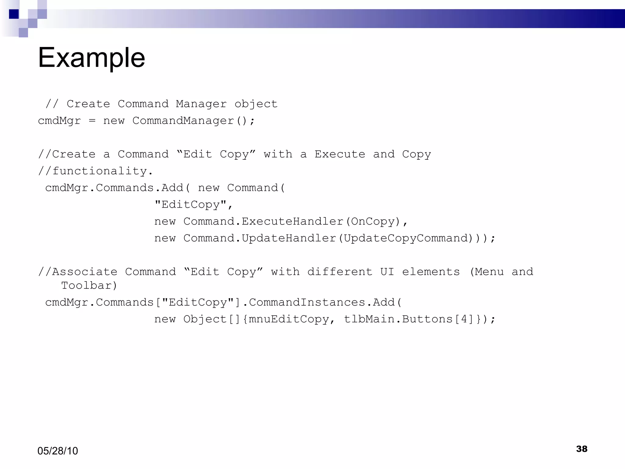Example // Create Command Manager object cmdMgr = new CommandManager(); //Create a Command “Edit Copy” with a Execute and Copy //functionality. cmdMgr.Commands.Add( new Command( &quot;EditCopy&quot;,  new Command.ExecuteHandler(OnCopy),  new Command.UpdateHandler(UpdateCopyCommand))); //Associate Command “Edit Copy” with different UI elements (Menu and Toolbar) cmdMgr.Commands[&quot;EditCopy&quot;].CommandInstances.Add( new Object[]{mnuEditCopy, tlbMain.Buttons[4]}); 05/28/10 