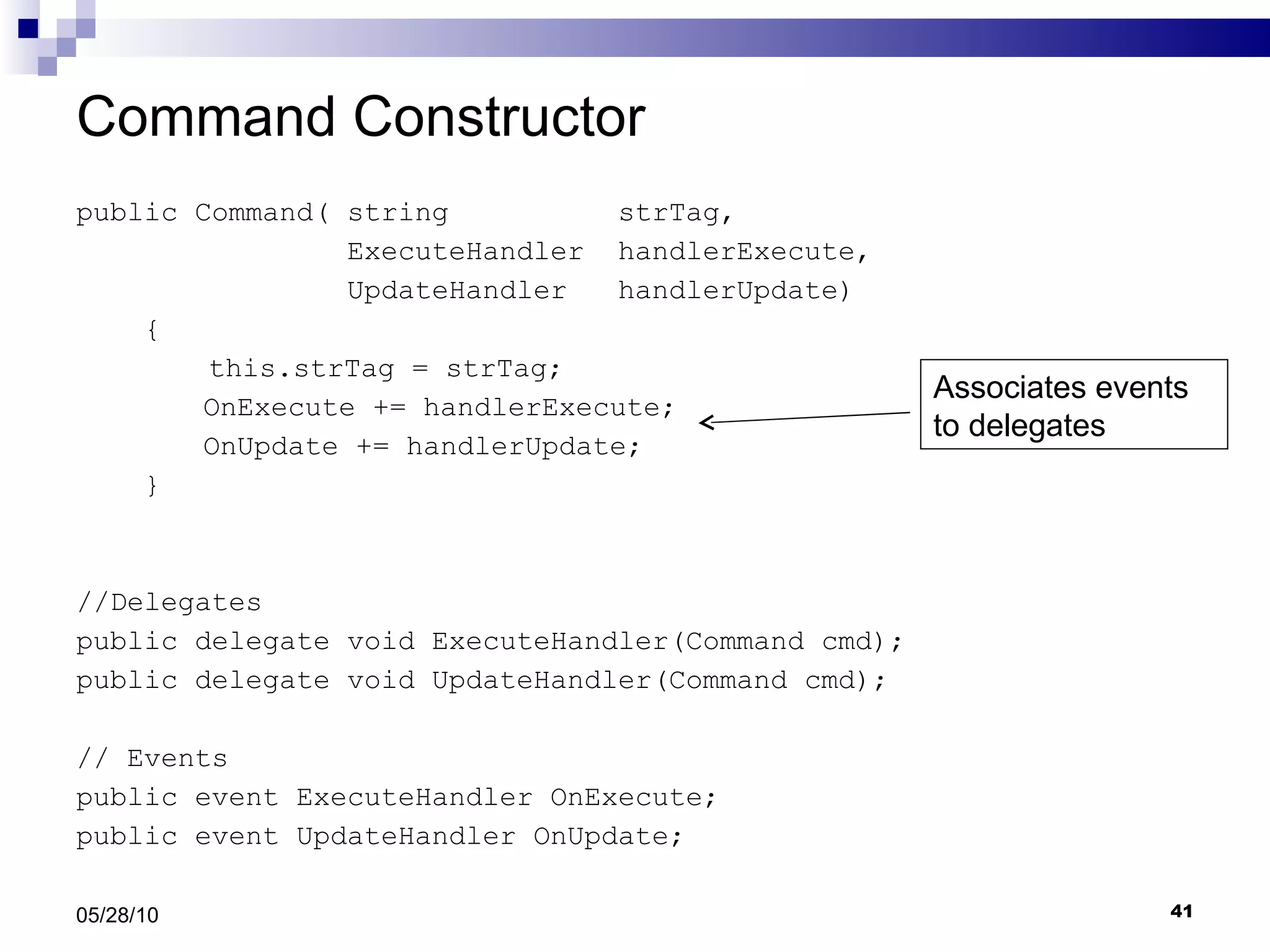 Command Constructor public Command( string  strTag,  ExecuteHandler  handlerExecute,  UpdateHandler  handlerUpdate) {   this.strTag = strTag; OnExecute += handlerExecute; OnUpdate += handlerUpdate; } //Delegates public delegate void ExecuteHandler(Command cmd); public delegate void UpdateHandler(Command cmd); // Events public event ExecuteHandler OnExecute; public event UpdateHandler OnUpdate; 05/28/10 Associates events to delegates 