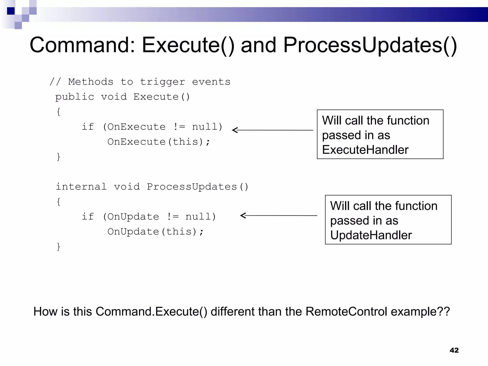 Command: Execute() and ProcessUpdates() // Methods to trigger events public void Execute() { if (OnExecute != null) OnExecute(this); } internal void ProcessUpdates() { if (OnUpdate != null) OnUpdate(this); } Will call the function passed in as ExecuteHandler Will call the function passed in as UpdateHandler How is this Command.Execute() different than the RemoteControl example?? 