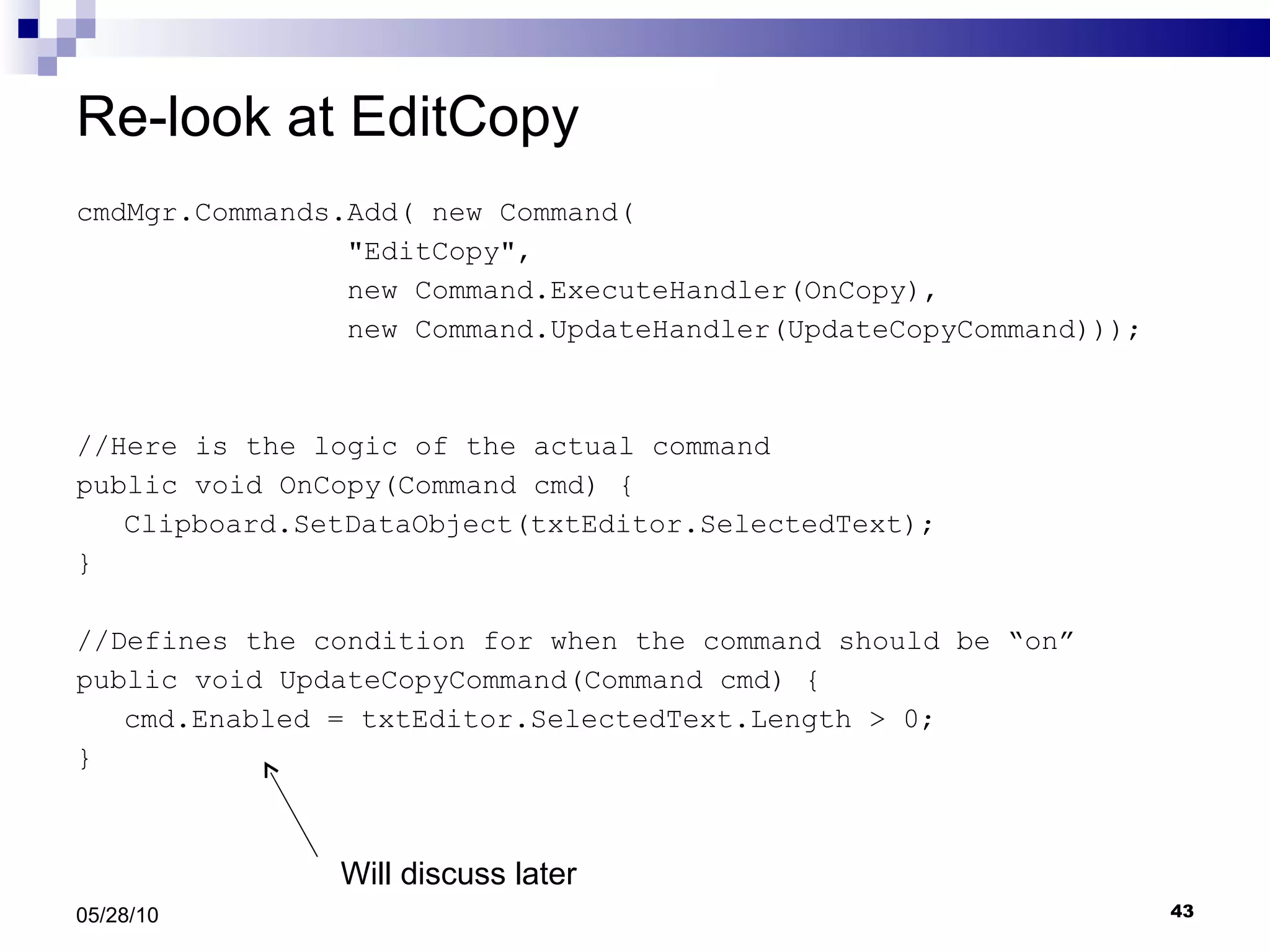 Re-look at EditCopy cmdMgr.Commands.Add( new Command( &quot;EditCopy&quot;,  new Command.ExecuteHandler(OnCopy),  new Command.UpdateHandler(UpdateCopyCommand))); //Here is the logic of the actual command public void OnCopy(Command cmd) { Clipboard.SetDataObject(txtEditor.SelectedText); } //Defines the condition for when the command should be “on” public void UpdateCopyCommand(Command cmd) { cmd.Enabled = txtEditor.SelectedText.Length > 0; } 05/28/10 Will discuss later 