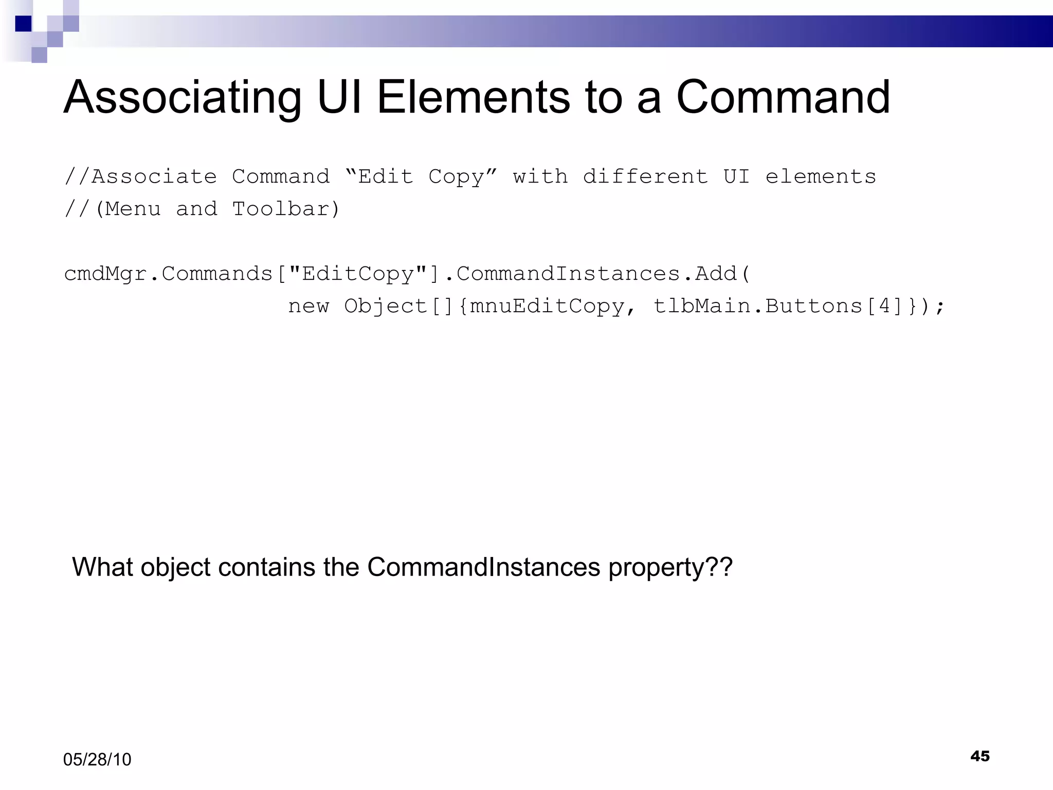 Associating UI Elements to a Command //Associate Command “Edit Copy” with different UI elements  //(Menu and Toolbar) cmdMgr.Commands[&quot;EditCopy&quot;].CommandInstances.Add( new Object[]{mnuEditCopy, tlbMain.Buttons[4]}); 05/28/10 What object contains the CommandInstances property?? 