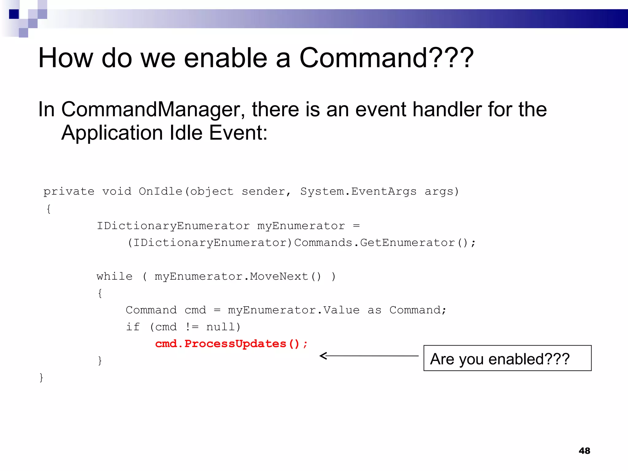 How do we enable a Command??? In CommandManager, there is an event handler for the Application Idle Event: private void OnIdle(object sender, System.EventArgs args) { IDictionaryEnumerator myEnumerator =  (IDictionaryEnumerator)Commands.GetEnumerator(); while ( myEnumerator.MoveNext() ) { Command cmd = myEnumerator.Value as Command; if (cmd != null) cmd.ProcessUpdates(); } } Are you enabled??? 
