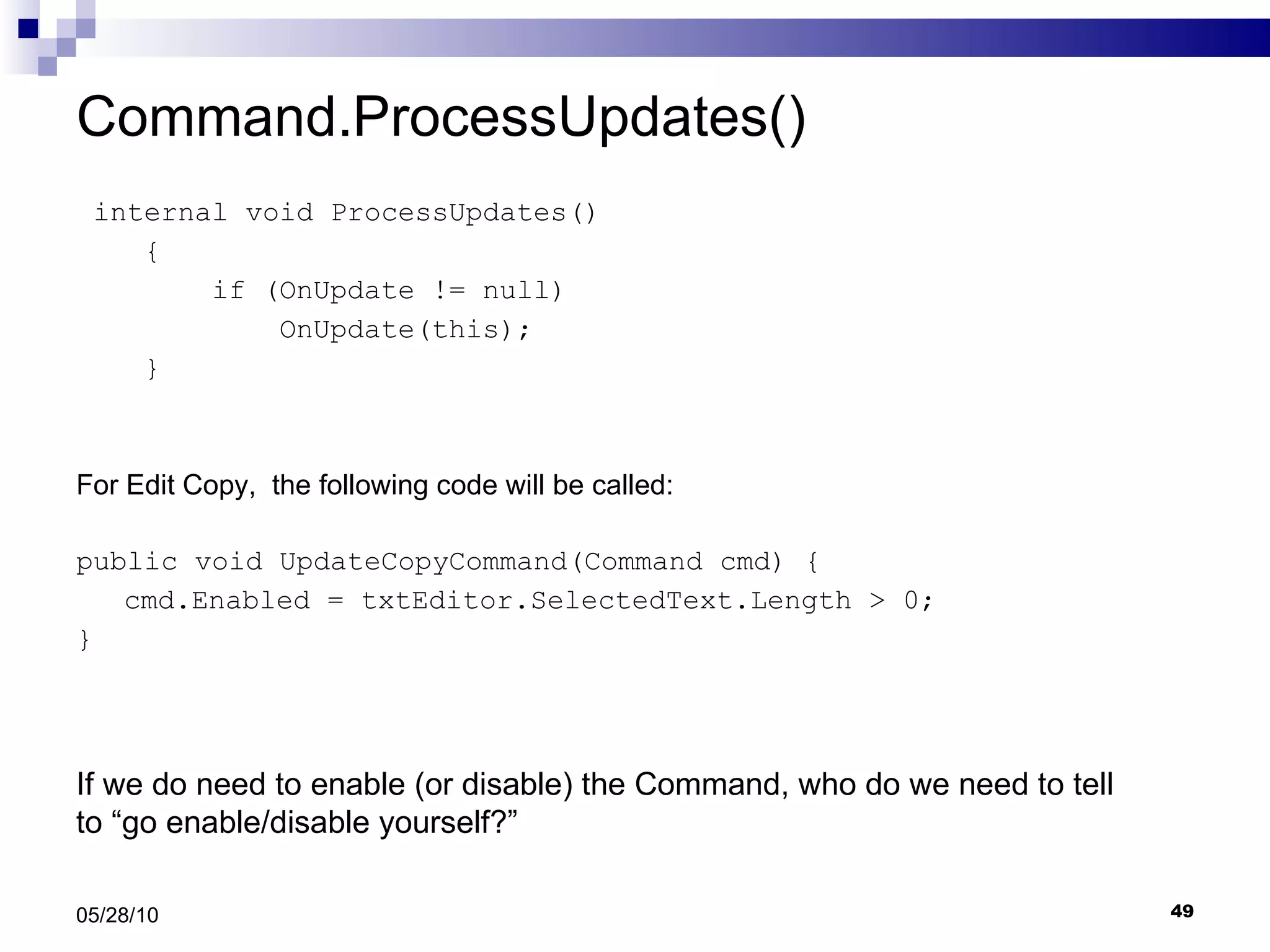 Command.ProcessUpdates() internal void ProcessUpdates() { if (OnUpdate != null) OnUpdate(this); } For Edit Copy,  the following code will be called: public void UpdateCopyCommand(Command cmd) { cmd.Enabled = txtEditor.SelectedText.Length > 0; } 05/28/10 If we do need to enable (or disable) the Command, who do we need to tell to “go enable/disable yourself?” 