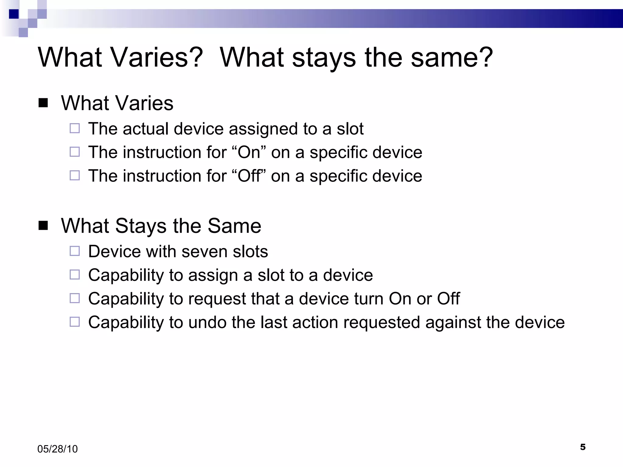 What Varies?  What stays the same? What Varies The actual device assigned to a slot The instruction for “On” on a specific device The instruction for “Off” on a specific device What Stays the Same Device with seven slots Capability to assign a slot to a device Capability to request that a device turn On or Off Capability to undo the last action requested against the device 05/28/10 