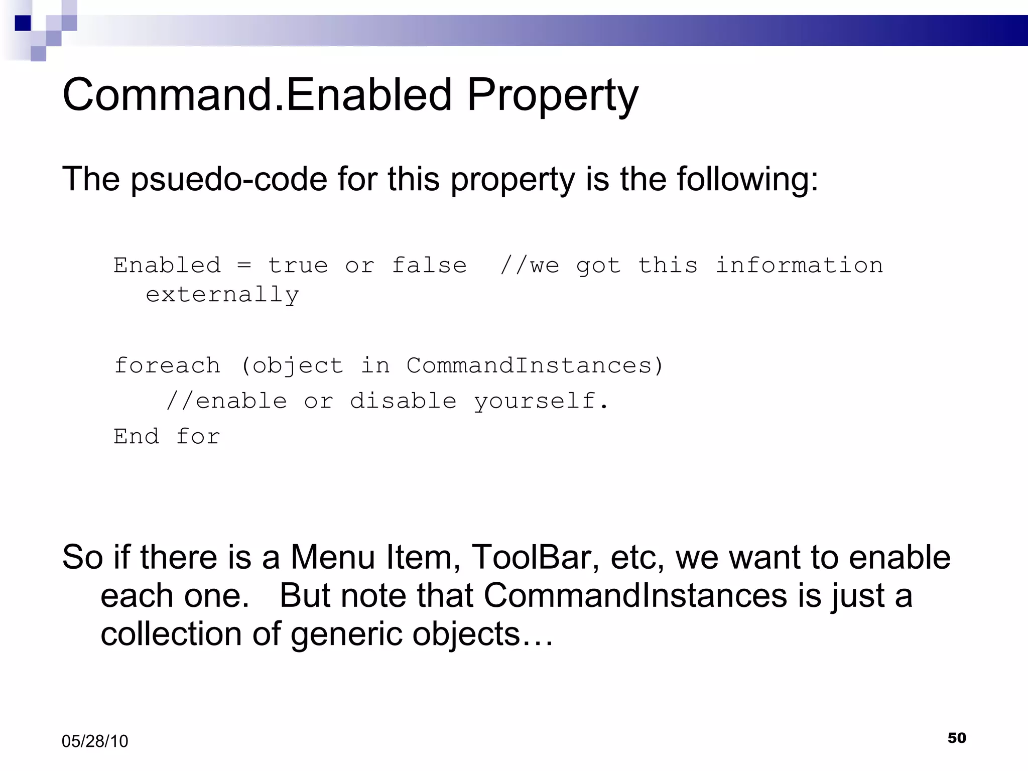 Command.Enabled Property The psuedo-code for this property is the following: Enabled = true or false  //we got this information externally foreach (object in CommandInstances)  //enable or disable yourself. End for So if there is a Menu Item, ToolBar, etc, we want to enable each one.  But note that CommandInstances is just a collection of generic objects… 05/28/10 