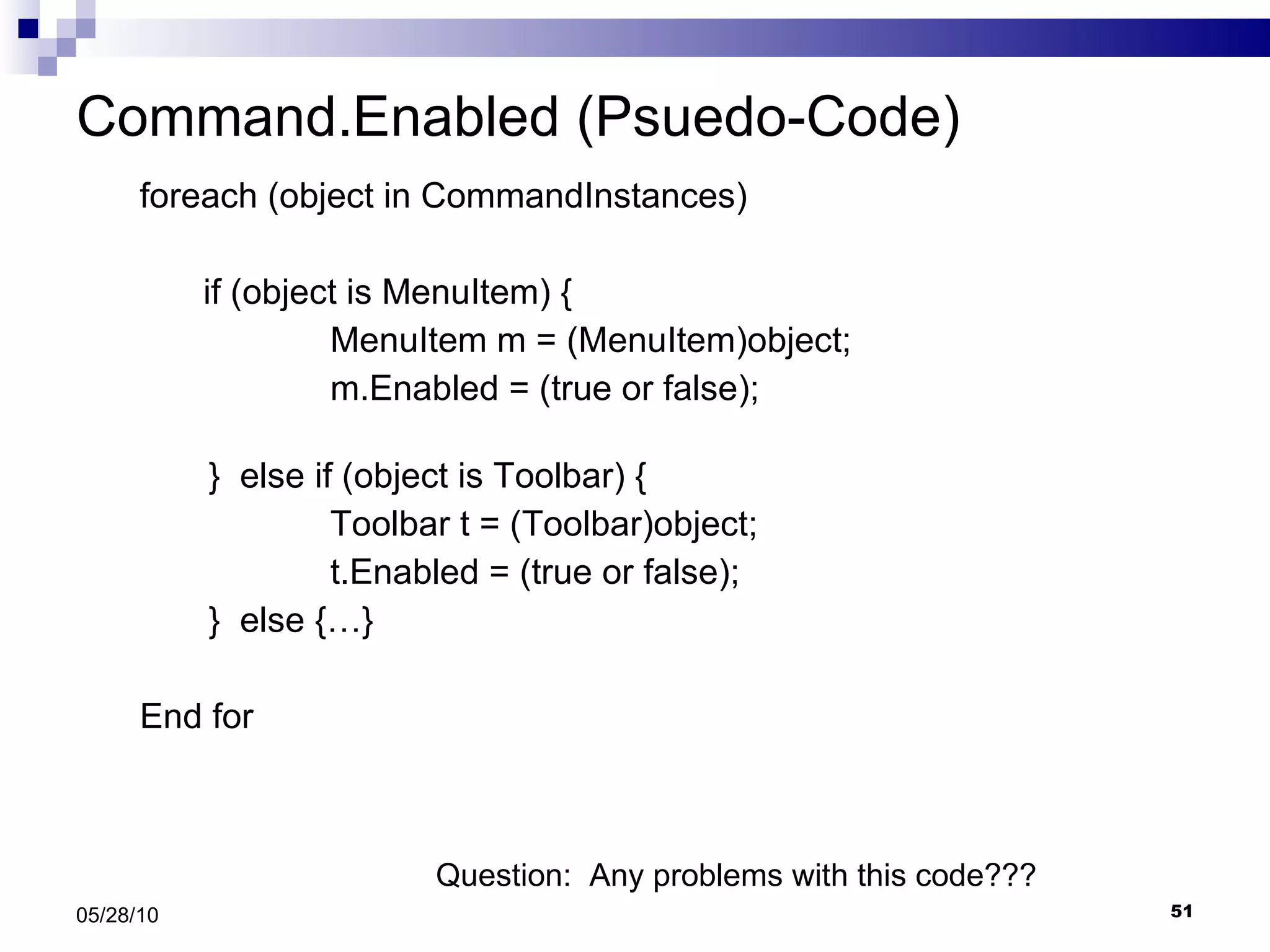 Command.Enabled (Psuedo-Code) foreach (object in CommandInstances)  if (object is MenuItem) { MenuItem m = (MenuItem)object; m.Enabled = (true or false);   }  else if (object is Toolbar) { Toolbar t = (Toolbar)object; t.Enabled = (true or false);   }  else {…} End for 05/28/10 Question:  Any problems with this code??? 