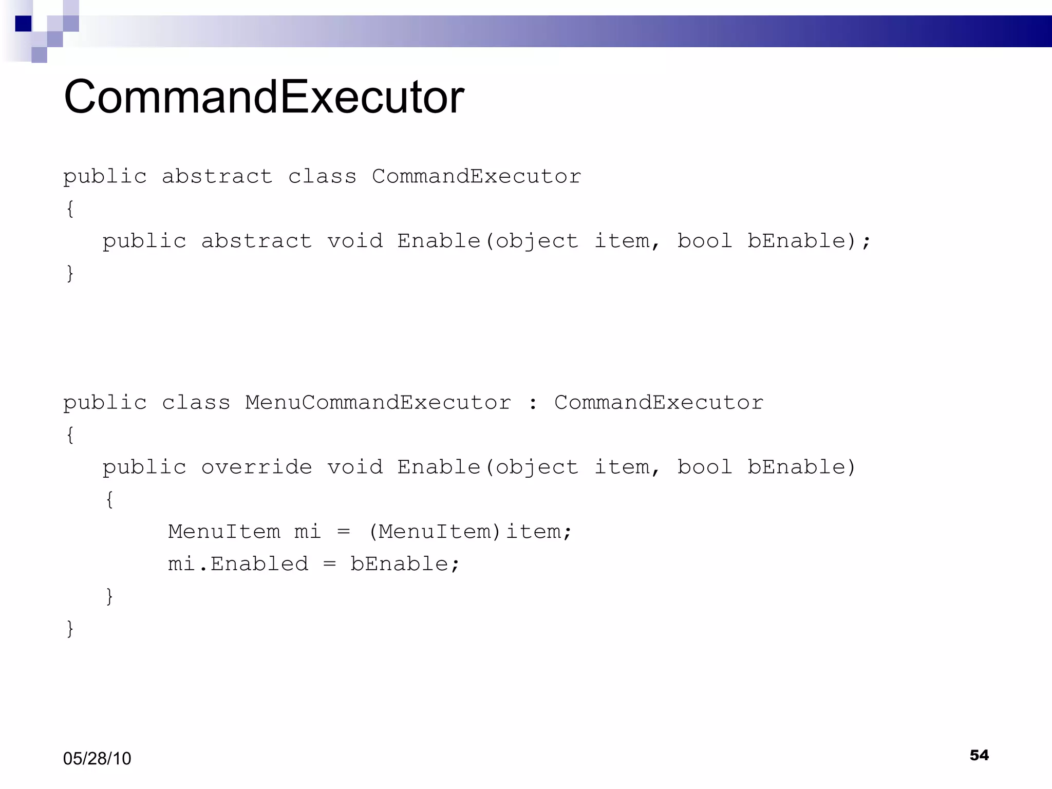 CommandExecutor public abstract class CommandExecutor { public abstract void Enable(object item, bool bEnable); } public class MenuCommandExecutor : CommandExecutor { public override void Enable(object item, bool bEnable) { MenuItem mi = (MenuItem)item; mi.Enabled = bEnable; } } 05/28/10 