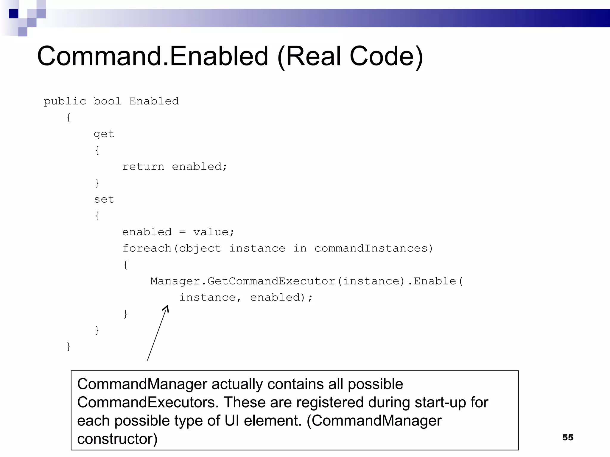 Command.Enabled (Real Code) public bool Enabled { get { return enabled; } set { enabled = value; foreach(object instance in commandInstances) { Manager.GetCommandExecutor(instance).Enable( instance, enabled); } } } CommandManager actually contains all possible CommandExecutors. These are registered during start-up for each possible type of UI element. (CommandManager constructor) 