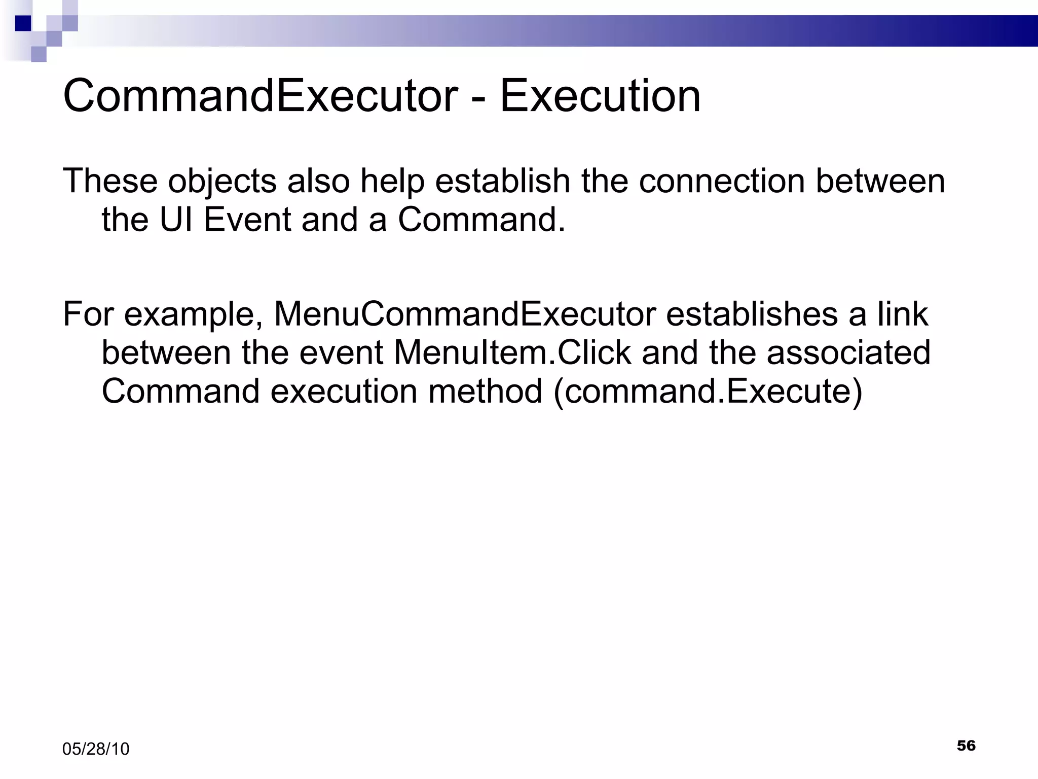 CommandExecutor - Execution These objects also help establish the connection between the UI Event and a Command. For example, MenuCommandExecutor establishes a link between the event MenuItem.Click and the associated Command execution method (command.Execute) 05/28/10 