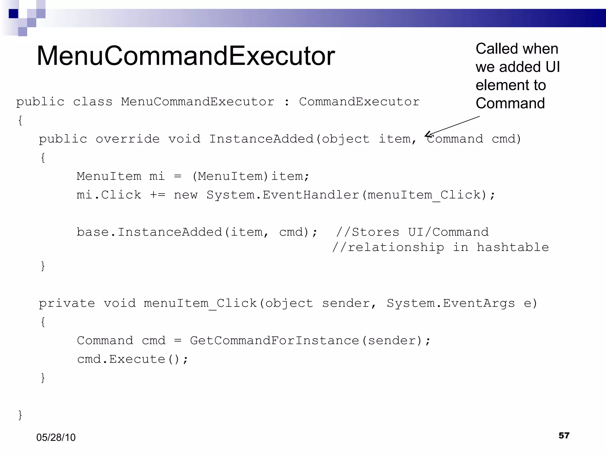 MenuCommandExecutor public class MenuCommandExecutor : CommandExecutor { public override void InstanceAdded(object item, Command cmd) { MenuItem mi = (MenuItem)item; mi.Click += new System.EventHandler(menuItem_Click); base.InstanceAdded(item, cmd);  //Stores UI/Command    //relationship in hashtable } private void menuItem_Click(object sender, System.EventArgs e) { Command cmd = GetCommandForInstance(sender); cmd.Execute(); } } 05/28/10 Called when we added UI element to Command 