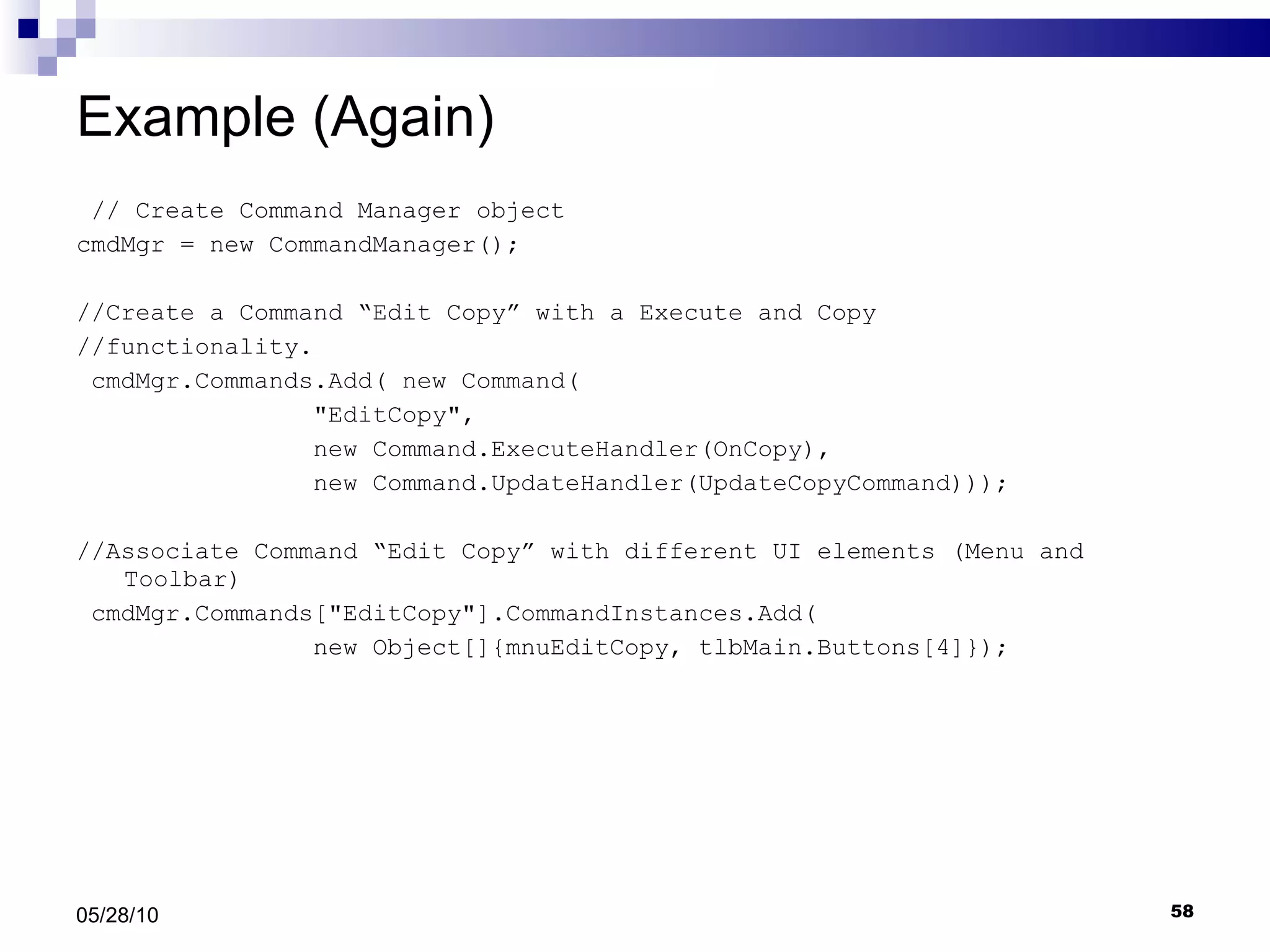 Example (Again) // Create Command Manager object cmdMgr = new CommandManager(); //Create a Command “Edit Copy” with a Execute and Copy //functionality. cmdMgr.Commands.Add( new Command( &quot;EditCopy&quot;,  new Command.ExecuteHandler(OnCopy),  new Command.UpdateHandler(UpdateCopyCommand))); //Associate Command “Edit Copy” with different UI elements (Menu and Toolbar) cmdMgr.Commands[&quot;EditCopy&quot;].CommandInstances.Add( new Object[]{mnuEditCopy, tlbMain.Buttons[4]}); 05/28/10 