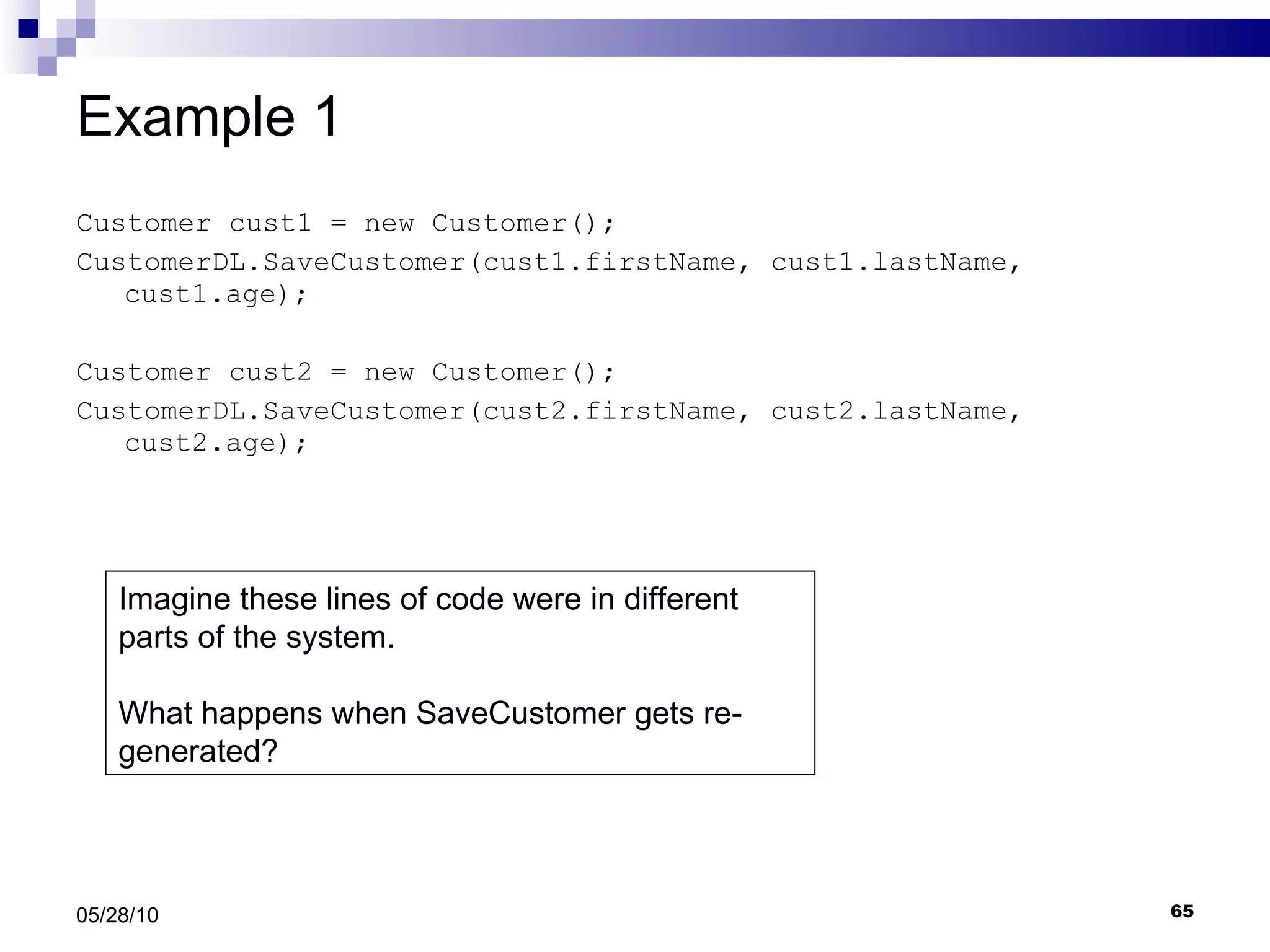 Example 1 Customer cust1 = new Customer(); CustomerDL.SaveCustomer(cust1.firstName, cust1.lastName, cust1.age); Customer cust2 = new Customer(); CustomerDL.SaveCustomer(cust2.firstName, cust2.lastName, cust2.age); 05/28/10 Imagine these lines of code were in different parts of the system. What happens when SaveCustomer gets re-generated? 