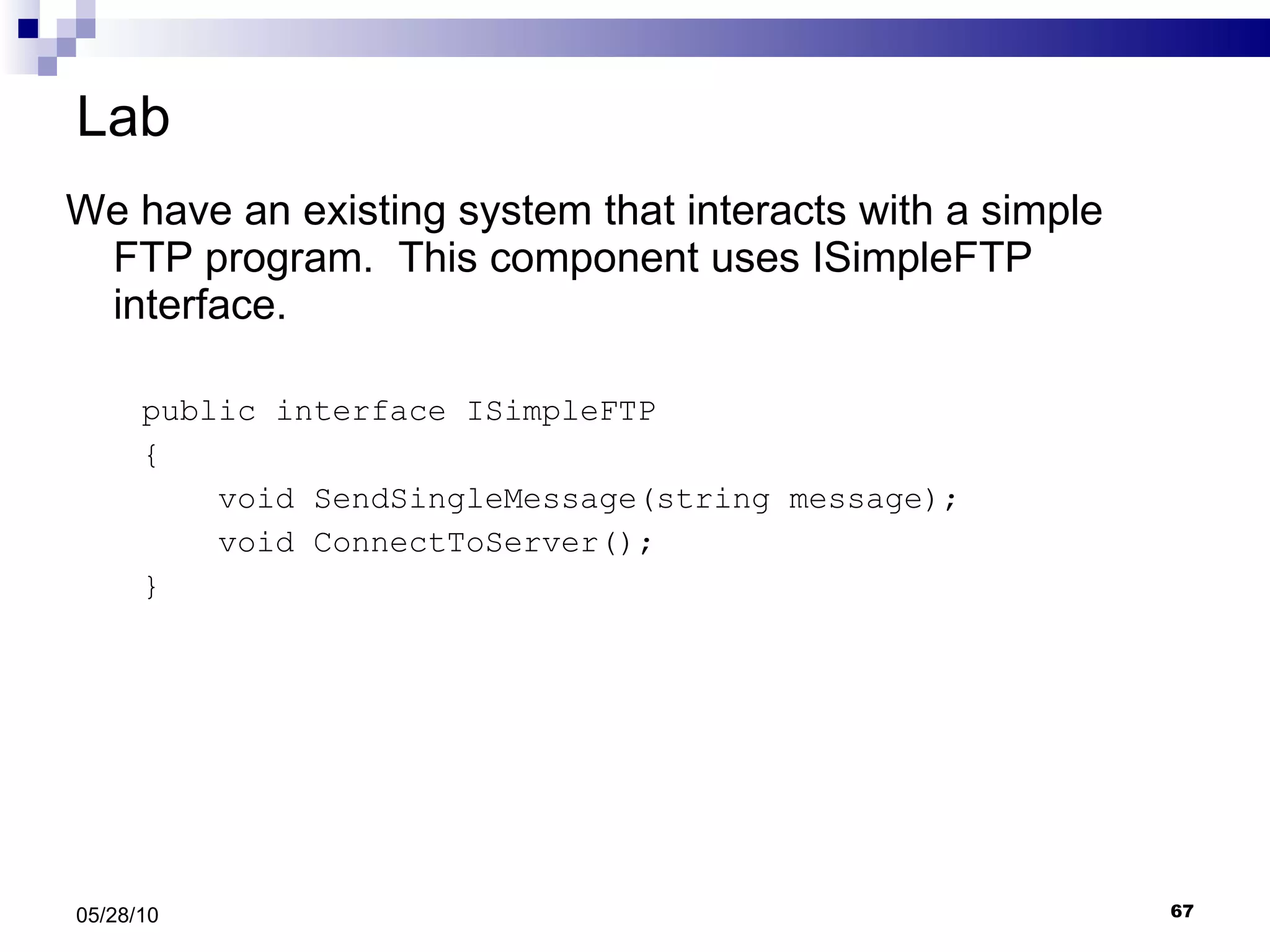 Lab We have an existing system that interacts with a simple FTP program.  This component uses ISimpleFTP interface. public interface ISimpleFTP { void SendSingleMessage(string message); void ConnectToServer(); } 05/28/10 