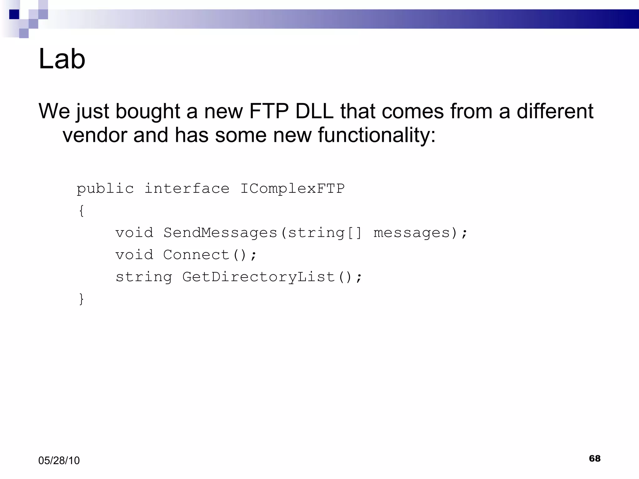 Lab We just bought a new FTP DLL that comes from a different vendor and has some new functionality: public interface IComplexFTP { void SendMessages(string[] messages); void Connect(); string GetDirectoryList();  } 05/28/10 