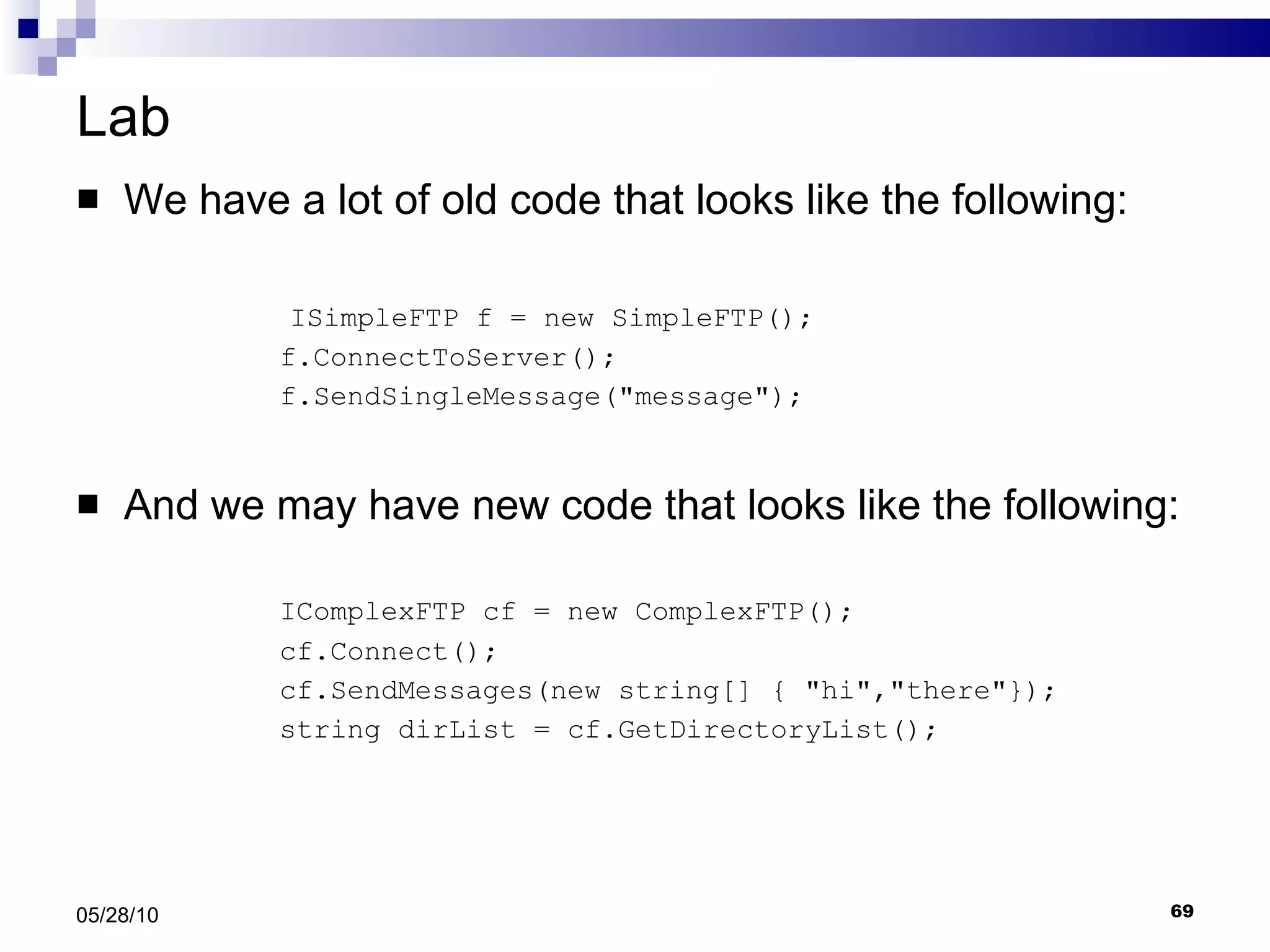 Lab We have a lot of old code that looks like the following: ISimpleFTP f = new SimpleFTP(); f.ConnectToServer(); f.SendSingleMessage(&quot;message&quot;); And we may have new code that looks like the following:   IComplexFTP cf = new ComplexFTP(); cf.Connect(); cf.SendMessages(new string[] { &quot;hi&quot;,&quot;there&quot;}); string dirList = cf.GetDirectoryList(); 05/28/10 