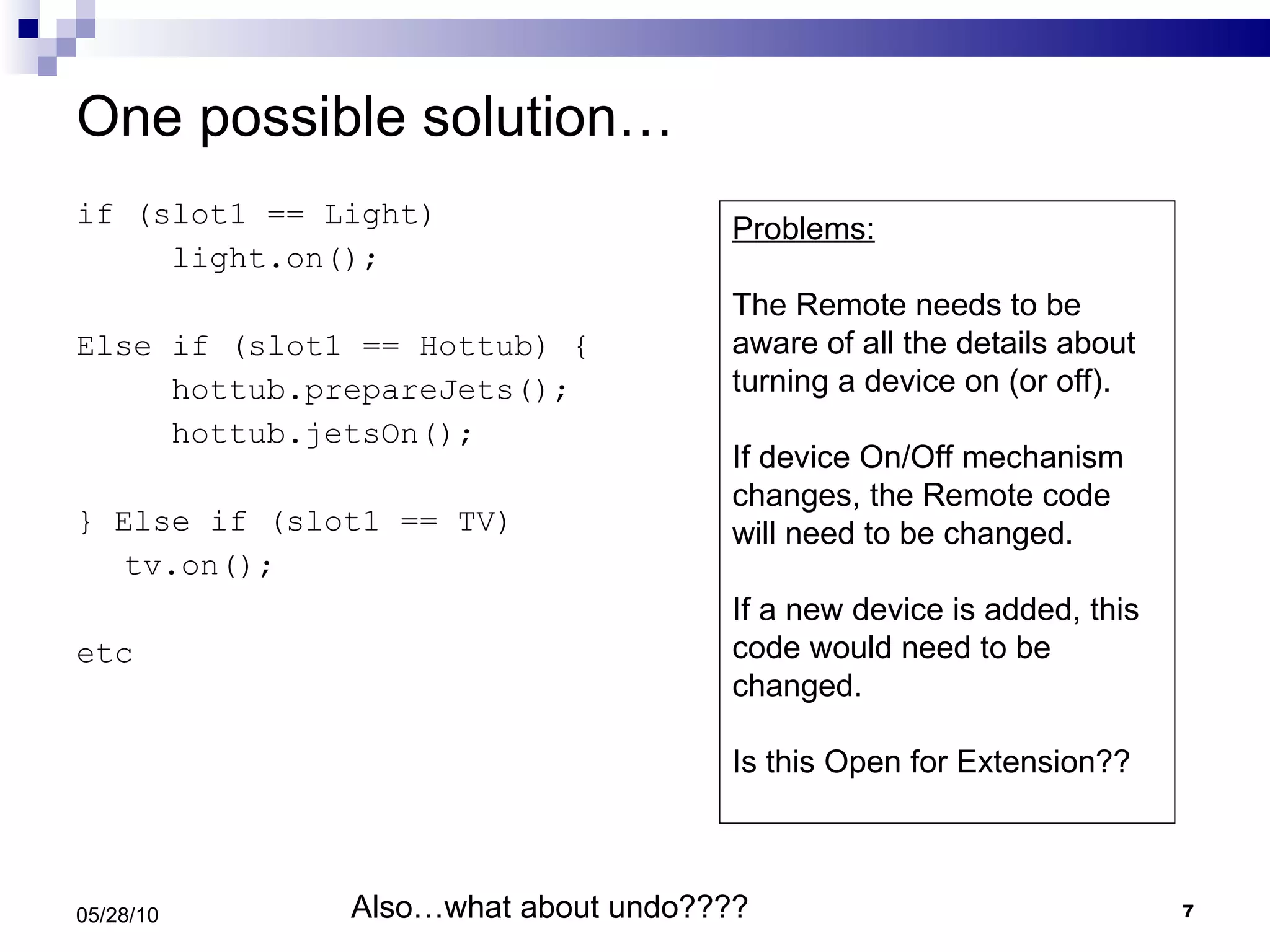 One possible solution… if (slot1 == Light) light.on(); Else if (slot1 == Hottub) { hottub.prepareJets(); hottub.jetsOn(); } Else if (slot1 == TV) tv.on(); etc 05/28/10 Problems: The Remote needs to be aware of all the details about turning a device on (or off). If device On/Off mechanism changes, the Remote code will need to be changed. If a new device is added, this code would need to be changed. Is this Open for Extension?? Also…what about undo???? 