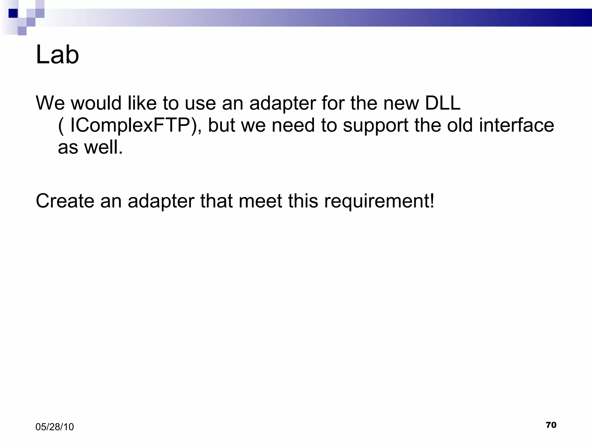 Lab We would like to use an adapter for the new DLL ( IComplexFTP), but we need to support the old interface as well. Create an adapter that meet this requirement! 05/28/10 