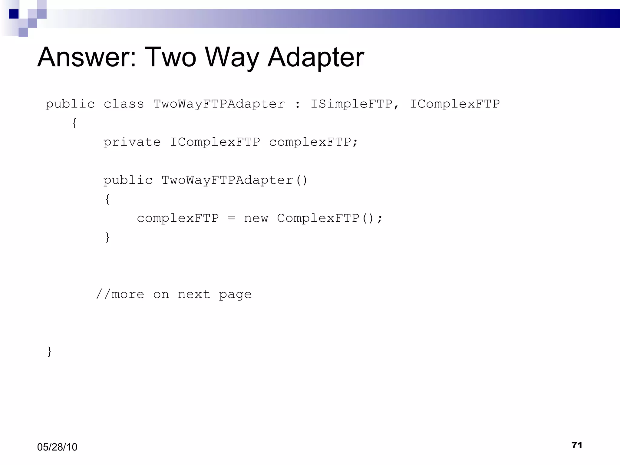 Answer: Two Way Adapter public class TwoWayFTPAdapter : ISimpleFTP, IComplexFTP { private IComplexFTP complexFTP; public TwoWayFTPAdapter() { complexFTP = new ComplexFTP(); } //more on next page } 05/28/10 