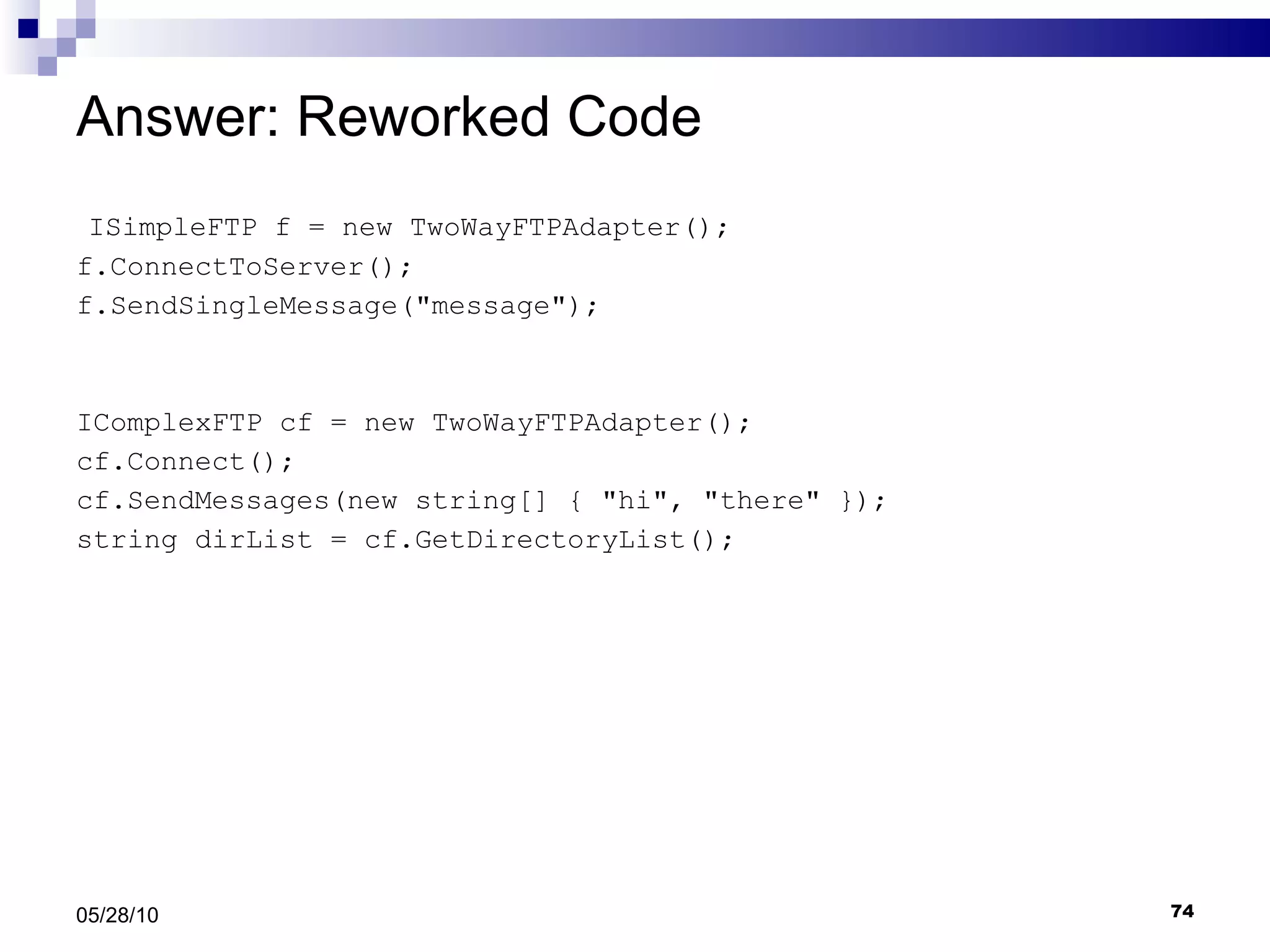 Answer: Reworked Code ISimpleFTP f = new TwoWayFTPAdapter(); f.ConnectToServer(); f.SendSingleMessage(&quot;message&quot;); IComplexFTP cf = new TwoWayFTPAdapter(); cf.Connect(); cf.SendMessages(new string[] { &quot;hi&quot;, &quot;there&quot; }); string dirList = cf.GetDirectoryList(); 05/28/10 