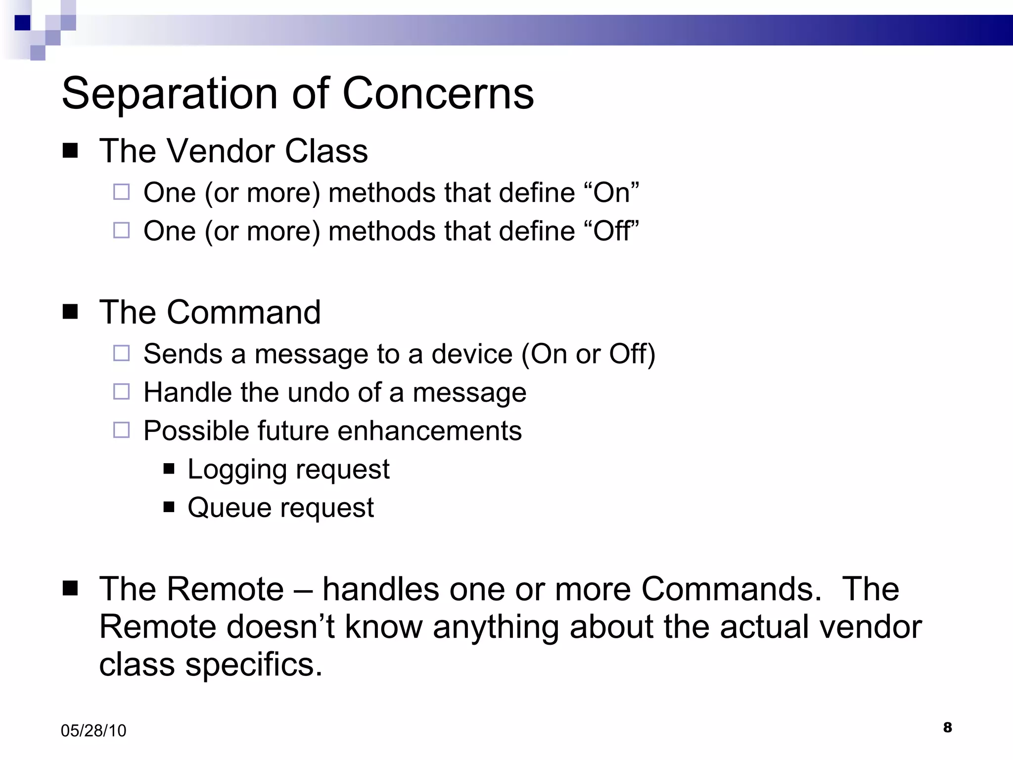 Separation of Concerns The Vendor Class One (or more) methods that define “On” One (or more) methods that define “Off” The Command Sends a message to a device (On or Off) Handle the undo of a message Possible future enhancements Logging request Queue request The Remote – handles one or more Commands.  The Remote doesn’t know anything about the actual vendor class specifics. 05/28/10 