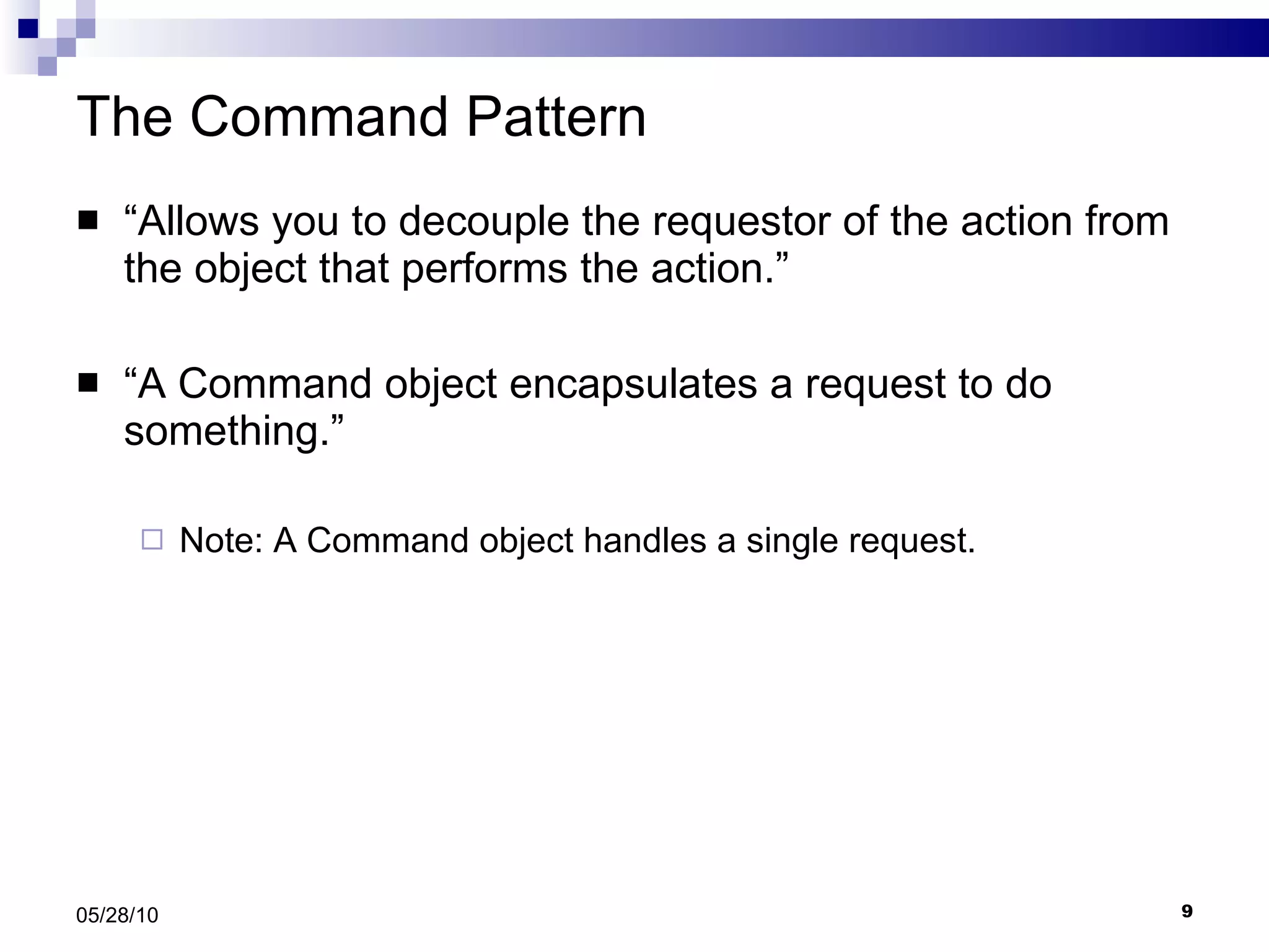 The Command Pattern “ Allows you to decouple the requestor of the action from the object that performs the action.” “ A Command object encapsulates a request to do something.” Note: A Command object handles a single request. 05/28/10 