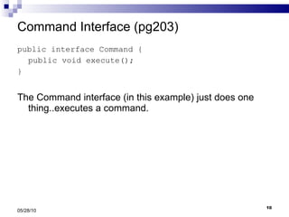 Command Interface (pg203) public interface Command { public void execute(); } The Command interface (in this example) just does one thing..executes a command. 05/28/10 