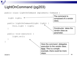 LightOnCommand (pg203) public class LightOnCommand implements Command { Light light; public LightOnCommand(Light light) { this.light = light; } public void execute() { light.on(); } } 05/28/10 The command is composed of a vendor class. Constructor  takes the vendor class as parameter. Here the command  delegates execution to the vendor class.  Note : This is a simple example..there could be more steps.  