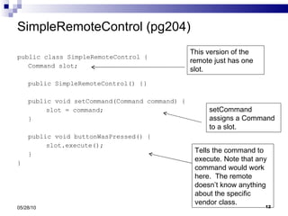 SimpleRemoteControl (pg204) public class SimpleRemoteControl { Command slot; public SimpleRemoteControl() {} public void setCommand(Command command) { slot = command; } public void buttonWasPressed() { slot.execute(); } } 05/28/10 This version of the remote just has one slot. setCommand assigns a Command to a slot. Tells the command to execute. Note that any command would work here.  The remote doesn’t know anything about the specific vendor class. 