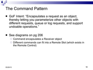 The Command Pattern GoF Intent: “Encapsulates a request as an object, thereby letting you parameterize other objects with different requests, queue or log requests, and support undoable operations.” See diagrams on pg 206 Command encapsulates a Receiver object Different commands can fit into a Remote Slot (which exists in the Remote Control) 05/28/10 