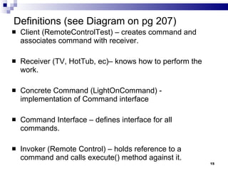 Definitions (see Diagram on pg 207) Client (RemoteControlTest) – creates command and associates command with receiver. Receiver (TV, HotTub, ec)– knows how to perform the work. Concrete Command (LightOnCommand) - implementation of Command interface Command Interface – defines interface for all commands. Invoker (Remote Control) – holds reference to a command and calls execute() method against it. 